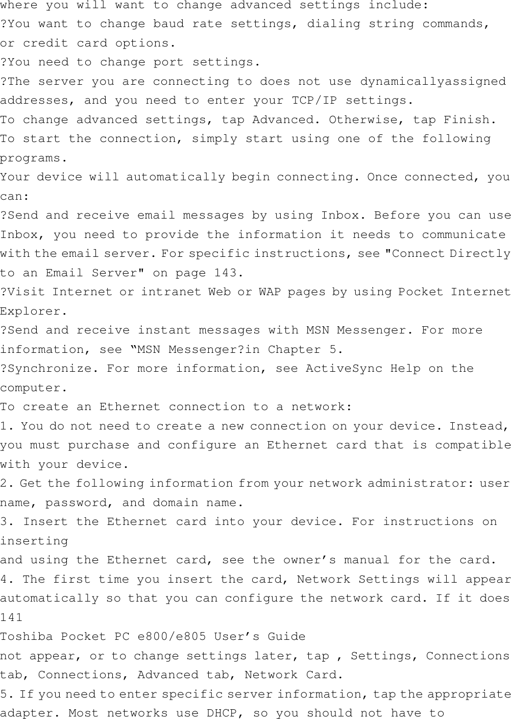 where you will want to change advanced settings include:?You want to change baud rate settings, dialing string commands,or credit card options.?You need to change port settings.?The server you are connecting to does not use dynamicallyassignedaddresses, and you need to enter your TCP/IP settings.To change advanced settings, tap Advanced. Otherwise, tap Finish.To start the connection, simply start using one of the followingprograms.Your device will automatically begin connecting. Once connected, youcan:?Send and receive email messages by using Inbox. Before you can useInbox, you need to provide the information it needs to communicatewith the email server. For specific instructions, see &quot;Connect Directlyto an Email Server&quot; on page 143.?Visit Internet or intranet Web or WAP pages by using Pocket InternetExplorer.?Send and receive instant messages with MSN Messenger. For moreinformation, see “MSN Messenger?in Chapter 5.?Synchronize. For more information, see ActiveSync Help on thecomputer.To create an Ethernet connection to a network:1. You do not need to create a new connection on your device. Instead,you must purchase and configure an Ethernet card that is compatiblewith your device.2. Get the following information from your network administrator: username, password, and domain name.3. Insert the Ethernet card into your device. For instructions oninsertingand using the Ethernet card, see the owner’s manual for the card.4. The first time you insert the card, Network Settings will appearautomatically so that you can configure the network card. If it does141Toshiba Pocket PC e800/e805 User’s Guidenot appear, or to change settings later, tap , Settings, Connectionstab, Connections, Advanced tab, Network Card.5. If you need to enter specific server information, tap the appropriateadapter. Most networks use DHCP, so you should not have to