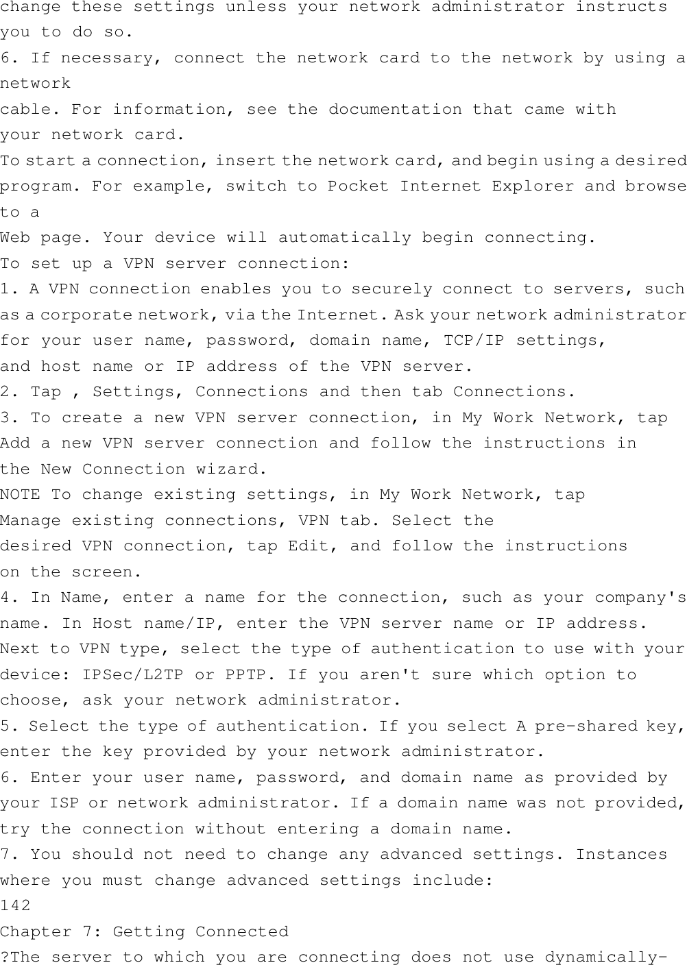 change these settings unless your network administrator instructsyou to do so.6. If necessary, connect the network card to the network by using anetworkcable. For information, see the documentation that came withyour network card.To start a connection, insert the network card, and begin using a desiredprogram. For example, switch to Pocket Internet Explorer and browseto aWeb page. Your device will automatically begin connecting.To set up a VPN server connection:1. A VPN connection enables you to securely connect to servers, suchas a corporate network, via the Internet. Ask your network administratorfor your user name, password, domain name, TCP/IP settings,and host name or IP address of the VPN server.2. Tap , Settings, Connections and then tab Connections.3. To create a new VPN server connection, in My Work Network, tapAdd a new VPN server connection and follow the instructions inthe New Connection wizard.NOTE To change existing settings, in My Work Network, tapManage existing connections, VPN tab. Select thedesired VPN connection, tap Edit, and follow the instructionson the screen.4. In Name, enter a name for the connection, such as your company&apos;sname. In Host name/IP, enter the VPN server name or IP address.Next to VPN type, select the type of authentication to use with yourdevice: IPSec/L2TP or PPTP. If you aren&apos;t sure which option tochoose, ask your network administrator.5. Select the type of authentication. If you select A pre-shared key,enter the key provided by your network administrator.6. Enter your user name, password, and domain name as provided byyour ISP or network administrator. If a domain name was not provided,try the connection without entering a domain name.7. You should not need to change any advanced settings. Instanceswhere you must change advanced settings include:142Chapter 7: Getting Connected?The server to which you are connecting does not use dynamically-