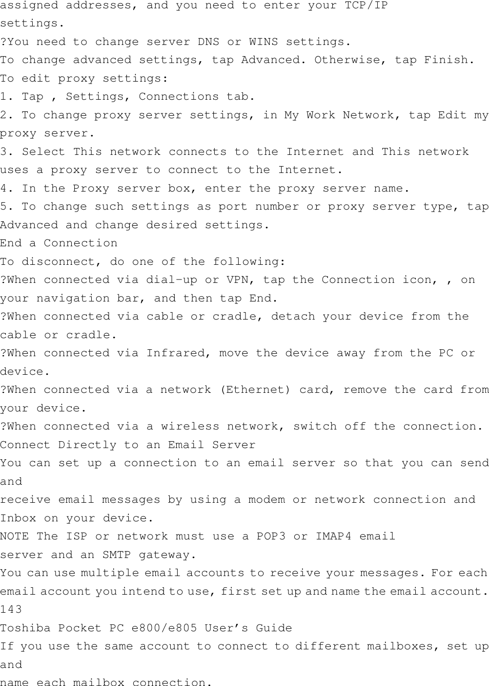 assigned addresses, and you need to enter your TCP/IPsettings.?You need to change server DNS or WINS settings.To change advanced settings, tap Advanced. Otherwise, tap Finish.To edit proxy settings:1. Tap , Settings, Connections tab.2. To change proxy server settings, in My Work Network, tap Edit myproxy server.3. Select This network connects to the Internet and This networkuses a proxy server to connect to the Internet.4. In the Proxy server box, enter the proxy server name.5. To change such settings as port number or proxy server type, tapAdvanced and change desired settings.End a ConnectionTo disconnect, do one of the following:?When connected via dial-up or VPN, tap the Connection icon, , onyour navigation bar, and then tap End.?When connected via cable or cradle, detach your device from thecable or cradle.?When connected via Infrared, move the device away from the PC ordevice.?When connected via a network (Ethernet) card, remove the card fromyour device.?When connected via a wireless network, switch off the connection.Connect Directly to an Email ServerYou can set up a connection to an email server so that you can sendandreceive email messages by using a modem or network connection andInbox on your device.NOTE The ISP or network must use a POP3 or IMAP4 emailserver and an SMTP gateway.You can use multiple email accounts to receive your messages. For eachemail account you intend to use, first set up and name the email account.143Toshiba Pocket PC e800/e805 User’s GuideIf you use the same account to connect to different mailboxes, set upandname each mailbox connection.