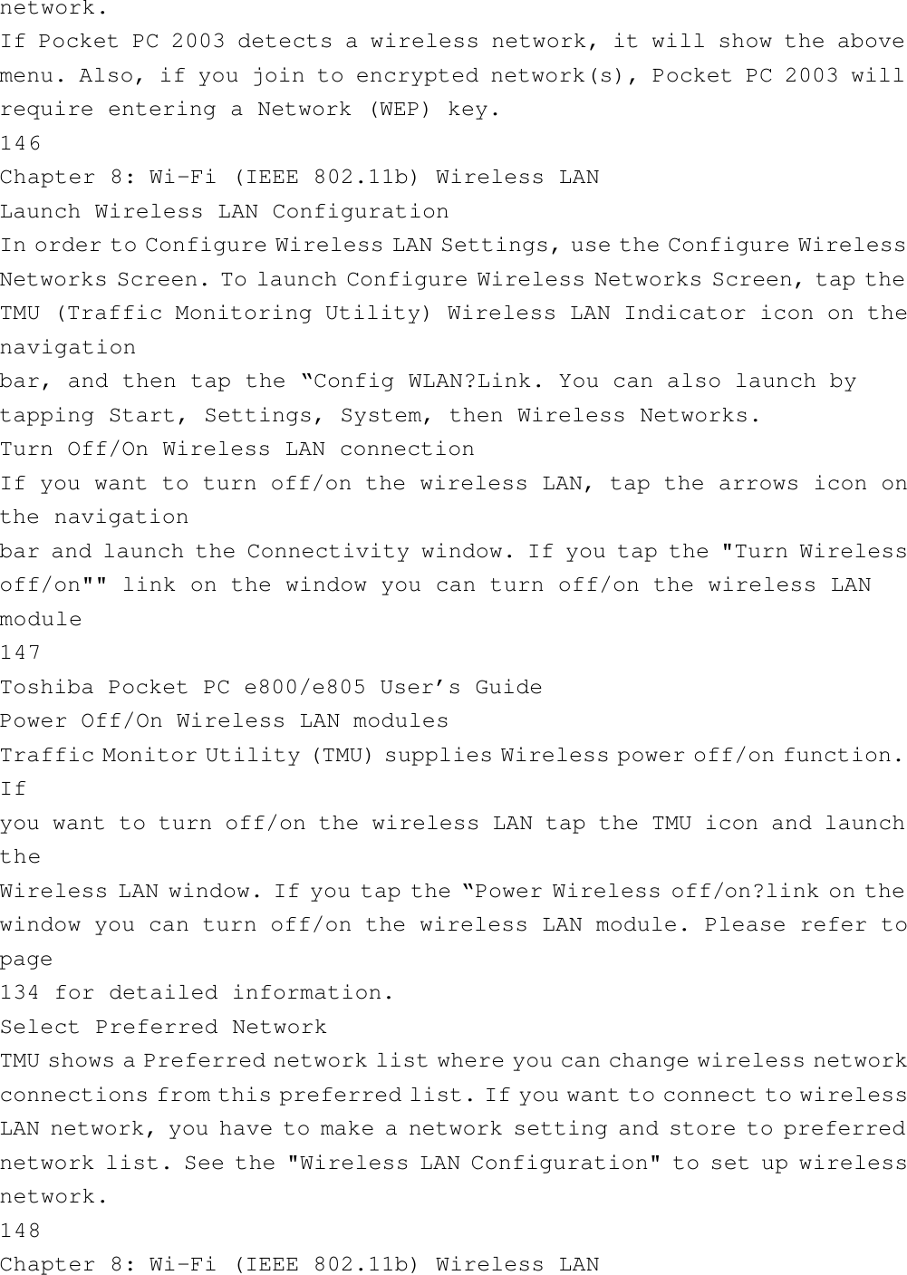 network.If Pocket PC 2003 detects a wireless network, it will show the abovemenu. Also, if you join to encrypted network(s), Pocket PC 2003 willrequire entering a Network (WEP) key.146Chapter 8: Wi-Fi (IEEE 802.11b) Wireless LANLaunch Wireless LAN ConfigurationIn order to Configure Wireless LAN Settings, use the Configure WirelessNetworks Screen. To launch Configure Wireless Networks Screen, tap theTMU (Traffic Monitoring Utility) Wireless LAN Indicator icon on thenavigationbar, and then tap the “Config WLAN?Link. You can also launch bytapping Start, Settings, System, then Wireless Networks.Turn Off/On Wireless LAN connectionIf you want to turn off/on the wireless LAN, tap the arrows icon onthe navigationbar and launch the Connectivity window. If you tap the &quot;Turn Wirelessoff/on&quot;&quot; link on the window you can turn off/on the wireless LANmodule147Toshiba Pocket PC e800/e805 User’s GuidePower Off/On Wireless LAN modulesTraffic Monitor Utility (TMU) supplies Wireless power off/on function.Ifyou want to turn off/on the wireless LAN tap the TMU icon and launchtheWireless LAN window. If you tap the “Power Wireless off/on?link on thewindow you can turn off/on the wireless LAN module. Please refer topage134 for detailed information.Select Preferred NetworkTMU shows a Preferred network list where you can change wireless networkconnections from this preferred list. If you want to connect to wirelessLAN network, you have to make a network setting and store to preferrednetwork list. See the &quot;Wireless LAN Configuration&quot; to set up wirelessnetwork.148Chapter 8: Wi-Fi (IEEE 802.11b) Wireless LAN