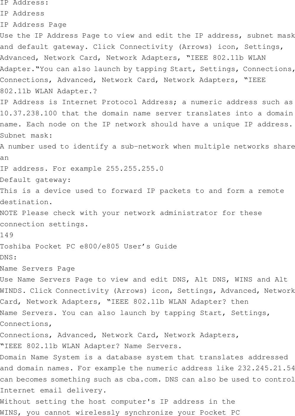 IP Address:IP AddressIP Address PageUse the IP Address Page to view and edit the IP address, subnet maskand default gateway. Click Connectivity (Arrows) icon, Settings,Advanced, Network Card, Network Adapters, “IEEE 802.11b WLANAdapter.“You can also launch by tapping Start, Settings, Connections,Connections, Advanced, Network Card, Network Adapters, “IEEE802.11b WLAN Adapter.?IP Address is Internet Protocol Address; a numeric address such as10.37.238.100 that the domain name server translates into a domainname. Each node on the IP network should have a unique IP address.Subnet mask:A number used to identify a sub-network when multiple networks shareanIP address. For example 255.255.255.0Default gateway:This is a device used to forward IP packets to and form a remotedestination.NOTE Please check with your network administrator for theseconnection settings.149Toshiba Pocket PC e800/e805 User’s GuideDNS:Name Servers PageUse Name Servers Page to view and edit DNS, Alt DNS, WINS and AltWINDS. Click Connectivity (Arrows) icon, Settings, Advanced, NetworkCard, Network Adapters, “IEEE 802.11b WLAN Adapter? thenName Servers. You can also launch by tapping Start, Settings,Connections,Connections, Advanced, Network Card, Network Adapters,“IEEE 802.11b WLAN Adapter? Name Servers.Domain Name System is a database system that translates addressedand domain names. For example the numeric address like 232.245.21.54can becomes something such as cba.com. DNS can also be used to controlInternet email delivery.Without setting the host computer&apos;s IP address in theWINS, you cannot wirelessly synchronize your Pocket PC