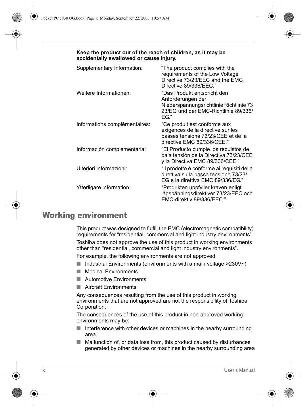 xUser’s ManualKeep the product out of the reach of children, as it may be accidentally swallowed or cause injury.Working environmentThis product was designed to fulfill the EMC (electromagnetic compatibility) requirements for “residential, commercial and light industry environments”.Toshiba does not approve the use of this product in working environments other than “residential, commercial and light industry environments”.For example, the following environments are not approved:■Industrial Environments (environments with a main voltage &gt;230V~)■Medical Environments■Automotive Environments■Aircraft EnvironmentsAny consequences resulting from the use of this product in working environments that are not approved are not the responsibility of Toshiba Corporation.The consequences of the use of this product in non-approved working environments may be: ■Interference with other devices or machines in the nearby surrounding area■Malfunction of, or data loss from, this product caused by disturbances generated by other devices or machines in the nearby surrounding areaSupplementary Information: “The product complies with the requirements of the Low Voltage Directive 73/23/EEC and the EMC Directive 89/336/EEC.”Weitere Informationen:  “Das Produkt entspricht den Anforderungen der Niederspannungsrichtlinie Richtlinie 73 23/EG und der EMC-Richtlinie 89/336/EG.”Informations complérnentaires: “Ce produit est conforme aux exigences de la directive sur les basses tensions 73/23/CEE et de la directive EMC 89/336/CEE.”Información complementaria: “El Producto cumple los requistos de baja tensión de la Directiva 73/23/CEE y la Directiva EMC 89/336/CEE.”Ulteriori informazioni: “Il prodotto é conforme ai requisiti della direttiva sulla bassa tensione 73/23/EG e la direttiva EMC 89/336/EG.”Ytterligare information: “Produkten uppfyller kraven enligt lågspänningsdirektiver 73/23/EEC och EMC-direktiv 89/336/EEC.”Pocket PC e830 UG.book  Page x  Monday, September 22, 2003  10:57 AM