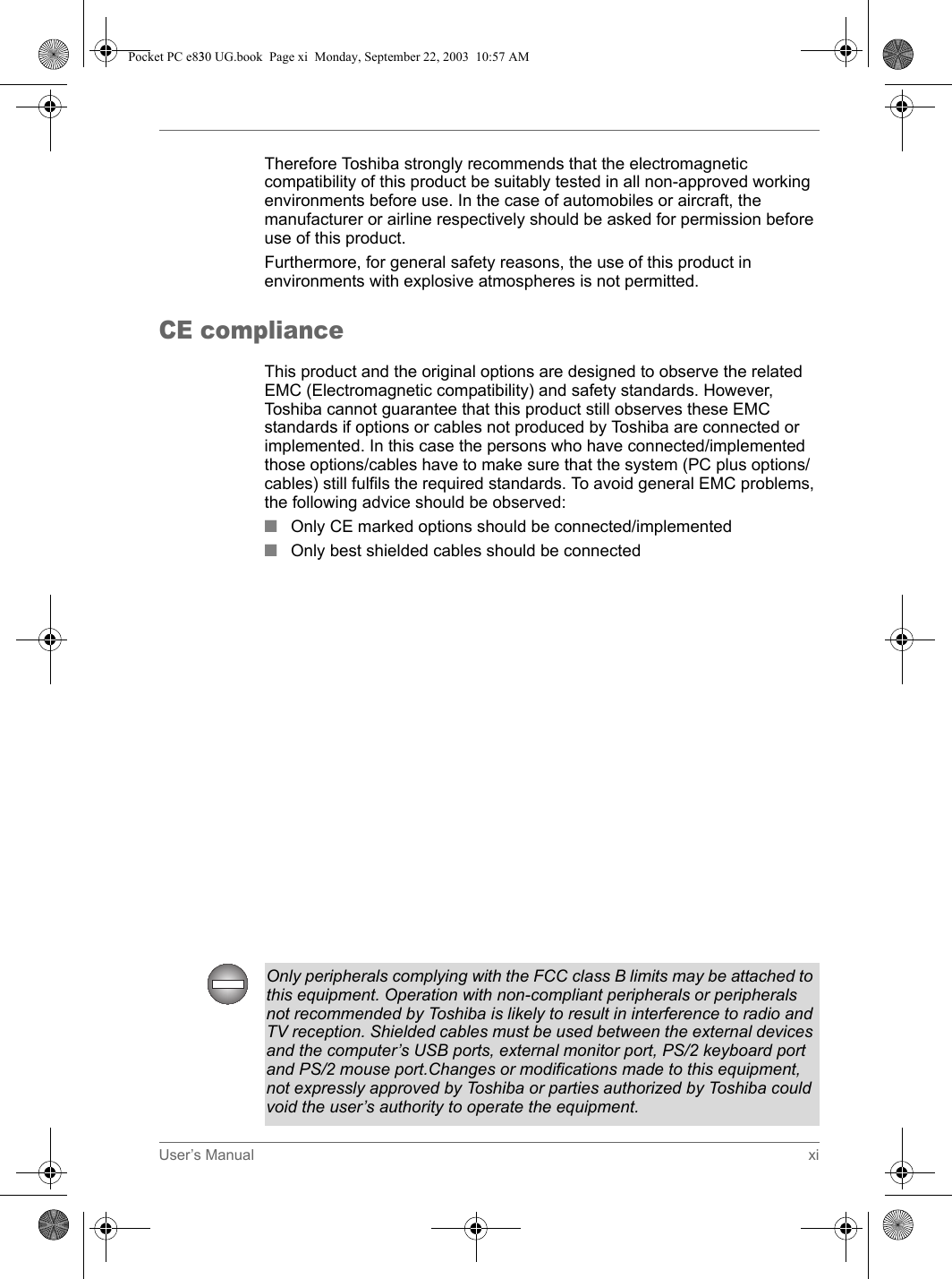 User’s Manual xiTherefore Toshiba strongly recommends that the electromagnetic compatibility of this product be suitably tested in all non-approved working environments before use. In the case of automobiles or aircraft, the manufacturer or airline respectively should be asked for permission before use of this product.Furthermore, for general safety reasons, the use of this product in environments with explosive atmospheres is not permitted.CE complianceThis product and the original options are designed to observe the related EMC (Electromagnetic compatibility) and safety standards. However, Toshiba cannot guarantee that this product still observes these EMC standards if options or cables not produced by Toshiba are connected or implemented. In this case the persons who have connected/implemented those options/cables have to make sure that the system (PC plus options/cables) still fulfils the required standards. To avoid general EMC problems, the following advice should be observed:■Only CE marked options should be connected/implemented■Only best shielded cables should be connectedClass B digital device, pursuant to part 15 of the FCC Rules. These limits are designed to provide reasonable protection against harmful interference in a residential installation. This equipment generates, uses and can radiate radio frequency energy and, if not installed and used in accordance with the instructions, may cause harmful interference to radio communications. However, there is no guarantee that interference will not occur in a particular installation. If this equipment does cause harmful interference to radio or television reception, which can be determined by turning the equipment off and on, the user is encouraged to try to correct the interference by one or more of the following measures:■Reorient or relocate the receiving antenna.■Increase the separation between the equipment and receiver.■Connect the equipment into an outlet on a circuit different from that to which the receiver is connected.■Consult the dealer or an experienced radio/TV technician for help.Only peripherals complying with the FCC class B limits may be attached to this equipment. Operation with non-compliant peripherals or peripherals not recommended by Toshiba is likely to result in interference to radio and TV reception. Shielded cables must be used between the external devices and the computer’s USB ports, external monitor port, PS/2 keyboard port and PS/2 mouse port.Changes or modifications made to this equipment, not expressly approved by Toshiba or parties authorized by Toshiba could void the user’s authority to operate the equipment.Pocket PC e830 UG.book  Page xi  Monday, September 22, 2003  10:57 AM