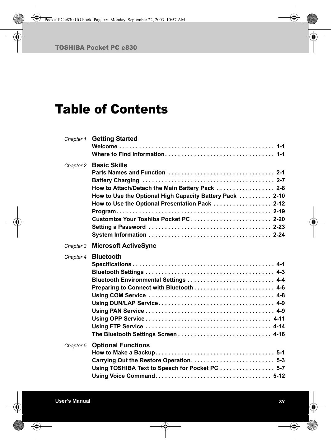 User’s Manual xvTOSHIBA Pocket PC e830Table of ContentsChapter 1 Getting StartedWelcome  . . . . . . . . . . . . . . . . . . . . . . . . . . . . . . . . . . . . . . . . . . . . . . . .  1-1Where to Find Information. . . . . . . . . . . . . . . . . . . . . . . . . . . . . . . . . .  1-1Chapter 2 Basic SkillsParts Names and Function  . . . . . . . . . . . . . . . . . . . . . . . . . . . . . . . . .  2-1Battery Charging  . . . . . . . . . . . . . . . . . . . . . . . . . . . . . . . . . . . . . . . . .  2-7How to Attach/Detach the Main Battery Pack  . . . . . . . . . . . . . . . . . .  2-8How to Use the Optional High Capacity Battery Pack  . . . . . . . . . .  2-10How to Use the Optional Presentation Pack . . . . . . . . . . . . . . . . . .  2-12Program. . . . . . . . . . . . . . . . . . . . . . . . . . . . . . . . . . . . . . . . . . . . . . . .  2-19Customize Your Toshiba Pocket PC . . . . . . . . . . . . . . . . . . . . . . . . .  2-20Setting a Password  . . . . . . . . . . . . . . . . . . . . . . . . . . . . . . . . . . . . . .  2-23System Information  . . . . . . . . . . . . . . . . . . . . . . . . . . . . . . . . . . . . . .  2-24Chapter 3 Microsoft ActiveSyncChapter 4 BluetoothSpecifications . . . . . . . . . . . . . . . . . . . . . . . . . . . . . . . . . . . . . . . . . . . .  4-1Bluetooth Settings . . . . . . . . . . . . . . . . . . . . . . . . . . . . . . . . . . . . . . . .  4-3Bluetooth Environmental Settings . . . . . . . . . . . . . . . . . . . . . . . . . . .  4-4Preparing to Connect with Bluetooth . . . . . . . . . . . . . . . . . . . . . . . . .  4-6Using COM Service  . . . . . . . . . . . . . . . . . . . . . . . . . . . . . . . . . . . . . . .  4-8Using DUN/LAP Service. . . . . . . . . . . . . . . . . . . . . . . . . . . . . . . . . . . .  4-9Using PAN Service . . . . . . . . . . . . . . . . . . . . . . . . . . . . . . . . . . . . . . . .  4-9Using OPP Service . . . . . . . . . . . . . . . . . . . . . . . . . . . . . . . . . . . . . . .  4-11Using FTP Service  . . . . . . . . . . . . . . . . . . . . . . . . . . . . . . . . . . . . . . .  4-14The Bluetooth Settings Screen . . . . . . . . . . . . . . . . . . . . . . . . . . . . .  4-16Chapter 5 Optional FunctionsHow to Make a Backup. . . . . . . . . . . . . . . . . . . . . . . . . . . . . . . . . . . . .  5-1Carrying Out the Restore Operation . . . . . . . . . . . . . . . . . . . . . . . . . .  5-3Using TOSHIBA Text to Speech for Pocket PC . . . . . . . . . . . . . . . . .  5-7Using Voice Command. . . . . . . . . . . . . . . . . . . . . . . . . . . . . . . . . . . .  5-12Pocket PC e830 UG.book  Page xv  Monday, September 22, 2003  10:57 AM