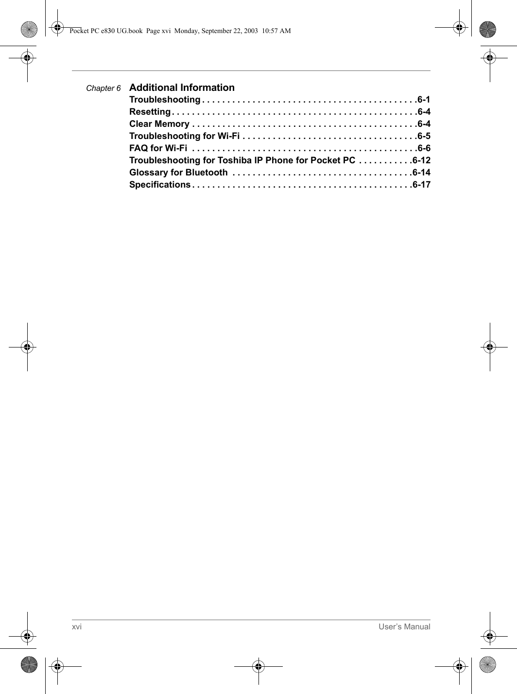 xvi User’s ManualChapter 6 Additional InformationTroubleshooting . . . . . . . . . . . . . . . . . . . . . . . . . . . . . . . . . . . . . . . . . . .6-1Resetting. . . . . . . . . . . . . . . . . . . . . . . . . . . . . . . . . . . . . . . . . . . . . . . . .6-4Clear Memory . . . . . . . . . . . . . . . . . . . . . . . . . . . . . . . . . . . . . . . . . . . . .6-4Troubleshooting for Wi-Fi . . . . . . . . . . . . . . . . . . . . . . . . . . . . . . . . . . .6-5FAQ for Wi-Fi  . . . . . . . . . . . . . . . . . . . . . . . . . . . . . . . . . . . . . . . . . . . . .6-6Troubleshooting for Toshiba IP Phone for Pocket PC . . . . . . . . . . .6-12Glossary for Bluetooth  . . . . . . . . . . . . . . . . . . . . . . . . . . . . . . . . . . . .6-14Specifications . . . . . . . . . . . . . . . . . . . . . . . . . . . . . . . . . . . . . . . . . . . .6-17Pocket PC e830 UG.book  Page xvi  Monday, September 22, 2003  10:57 AM