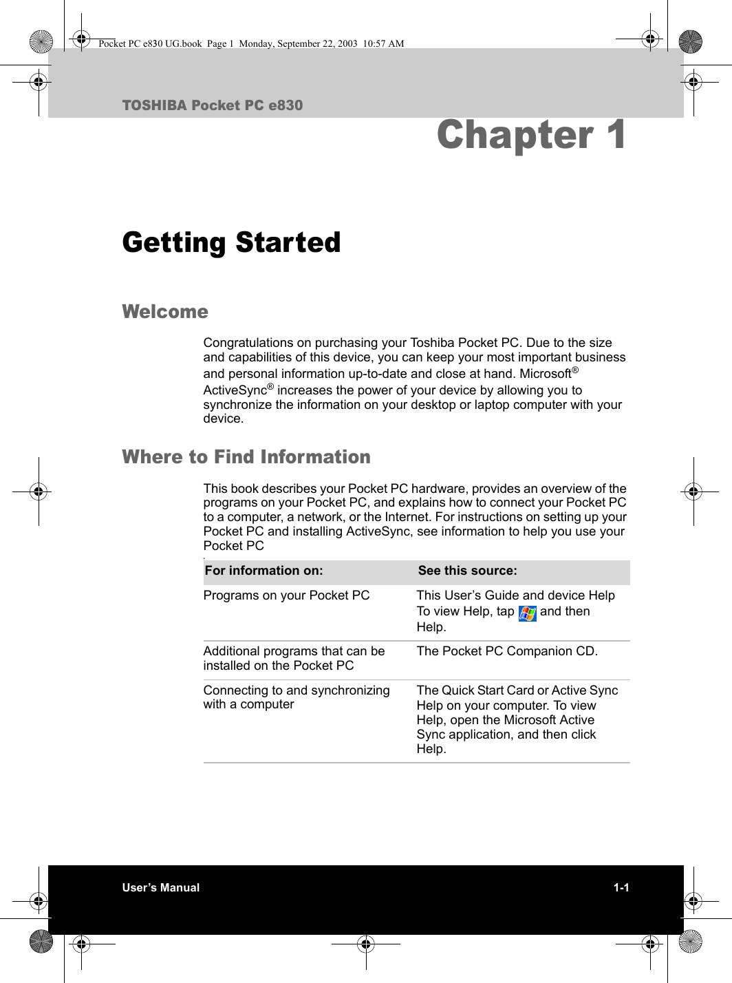 User’s Manual 1-1TOSHIBA Pocket PC e830Chapter 1Getting StartedWelcomeCongratulations on purchasing your Toshiba Pocket PC. Due to the size and capabilities of this device, you can keep your most important business and personal information up-to-date and close at hand. Microsoft® ActiveSync® increases the power of your device by allowing you to synchronize the information on your desktop or laptop computer with your device. Where to Find InformationThis book describes your Pocket PC hardware, provides an overview of the programs on your Pocket PC, and explains how to connect your Pocket PC to a computer, a network, or the Internet. For instructions on setting up your Pocket PC and installing ActiveSync, see information to help you use your Pocket PC.For information on: See this source:Programs on your Pocket PC This User’s Guide and device Help To view Help, tap   and then Help.Additional programs that can be installed on the Pocket PCThe Pocket PC Companion CD.Connecting to and synchronizing with a computerThe Quick Start Card or Active Sync Help on your computer. To view Help, open the Microsoft Active Sync application, and then click Help.Pocket PC e830 UG.book  Page 1  Monday, September 22, 2003  10:57 AM