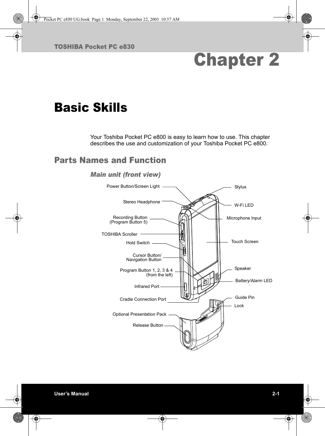 User’s Manual 2-1TOSHIBA Pocket PC e830Chapter 2Basic SkillsYour Toshiba Pocket PC e800 is easy to learn how to use. This chapter describes the use and customization of your Toshiba Pocket PC e800.Parts Names and FunctionMain unit (front view)StylusBattery/Alarm LEDW-Fi LEDSpeakerGuide PinRelease ButtonTouch ScreenProgram Button 1, 2, 3 &amp; 4(from the left)Power Button/Screen LightStereo HeadphoneRecording Button(Program Button 5)Cursor Button/Navigation ButtonLockOptional Presentation PackCradle Connection PortHold SwitchMicrophone InputTOSHIBA ScrollerInfrared PortPocket PC e830 UG.book  Page 1  Monday, September 22, 2003  10:57 AM