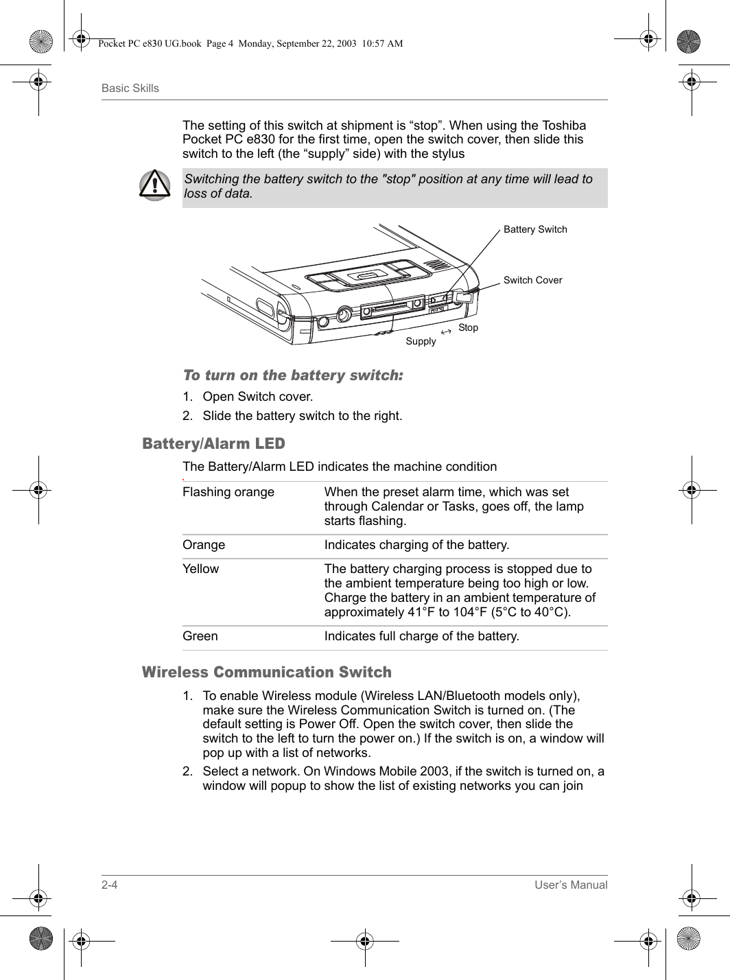 2-4 User’s ManualBasic SkillsThe setting of this switch at shipment is “stop”. When using the Toshiba Pocket PC e830 for the first time, open the switch cover, then slide this switch to the left (the “supply” side) with the stylusTo turn on the battery switch:1. Open Switch cover.2. Slide the battery switch to the right.Battery/Alarm LEDThe Battery/Alarm LED indicates the machine condition.Wireless Communication Switch1. To enable Wireless module (Wireless LAN/Bluetooth models only), make sure the Wireless Communication Switch is turned on. (The default setting is Power Off. Open the switch cover, then slide the switch to the left to turn the power on.) If the switch is on, a window will pop up with a list of networks.2. Select a network. On Windows Mobile 2003, if the switch is turned on, a window will popup to show the list of existing networks you can joinSwitching the battery switch to the &quot;stop&quot; position at any time will lead to loss of data.Switch CoverBattery SwitchStopSupplyFlashing orange When the preset alarm time, which was set through Calendar or Tasks, goes off, the lamp starts flashing.Orange Indicates charging of the battery. Yellow The battery charging process is stopped due to the ambient temperature being too high or low. Charge the battery in an ambient temperature of approximately 41°F to 104°F (5°C to 40°C).Green Indicates full charge of the battery.Pocket PC e830 UG.book  Page 4  Monday, September 22, 2003  10:57 AM