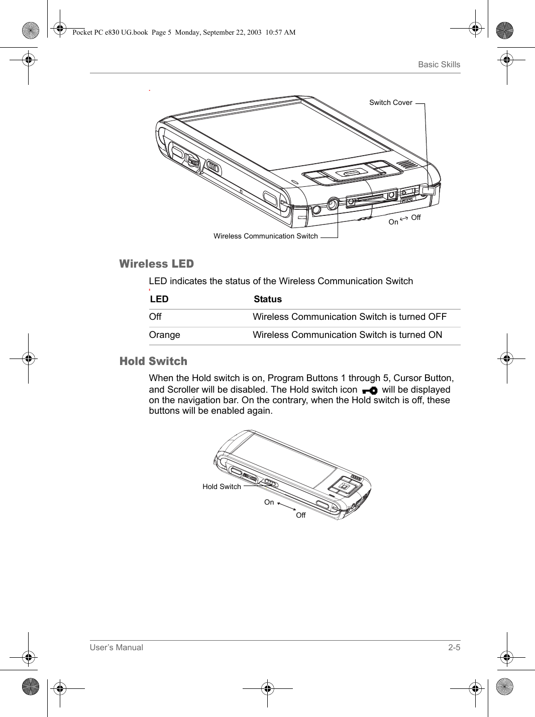 User’s Manual 2-5Basic Skills.Wireless LEDLED indicates the status of the Wireless Communication Switch:Hold SwitchWhen the Hold switch is on, Program Buttons 1 through 5, Cursor Button, and Scroller will be disabled. The Hold switch icon will be displayed on the navigation bar. On the contrary, when the Hold switch is off, these buttons will be enabled again.Switch CoverWireless Communication SwitchOffOnLED StatusOff Wireless Communication Switch is turned OFFOrange Wireless Communication Switch is turned ONHold SwitchOnOffPocket PC e830 UG.book  Page 5  Monday, September 22, 2003  10:57 AM