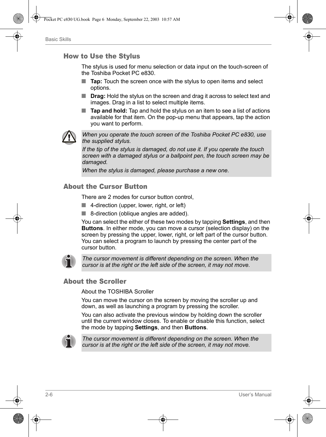 2-6 User’s ManualBasic SkillsHow to Use the StylusThe stylus is used for menu selection or data input on the touch-screen of the Toshiba Pocket PC e830.■Tap: Touch the screen once with the stylus to open items and select options.■Drag: Hold the stylus on the screen and drag it across to select text and images. Drag in a list to select multiple items.■Tap and hold: Tap and hold the stylus on an item to see a list of actions available for that item. On the pop-up menu that appears, tap the action you want to perform.About the Cursor ButtonThere are 2 modes for cursor button control, ■4-direction (upper, lower, right, or left) ■8-direction (oblique angles are added).You can select the either of these two modes by tapping Settings, and then Buttons. In either mode, you can move a cursor (selection display) on the screen by pressing the upper, lower, right, or left part of the cursor button. You can select a program to launch by pressing the center part of the cursor button.About the ScrollerAbout the TOSHIBA ScrollerYou can move the cursor on the screen by moving the scroller up and down, as well as launching a program by pressing the scroller.You can also activate the previous window by holding down the scroller until the current window closes. To enable or disable this function, select the mode by tapping Settings, and then Buttons.When you operate the touch screen of the Toshiba Pocket PC e830, use the supplied stylus.If the tip of the stylus is damaged, do not use it. If you operate the touch screen with a damaged stylus or a ballpoint pen, the touch screen may be damaged.When the stylus is damaged, please purchase a new one.The cursor movement is different depending on the screen. When the cursor is at the right or the left side of the screen, it may not move.The cursor movement is different depending on the screen. When the cursor is at the right or the left side of the screen, it may not move.Pocket PC e830 UG.book  Page 6  Monday, September 22, 2003  10:57 AM