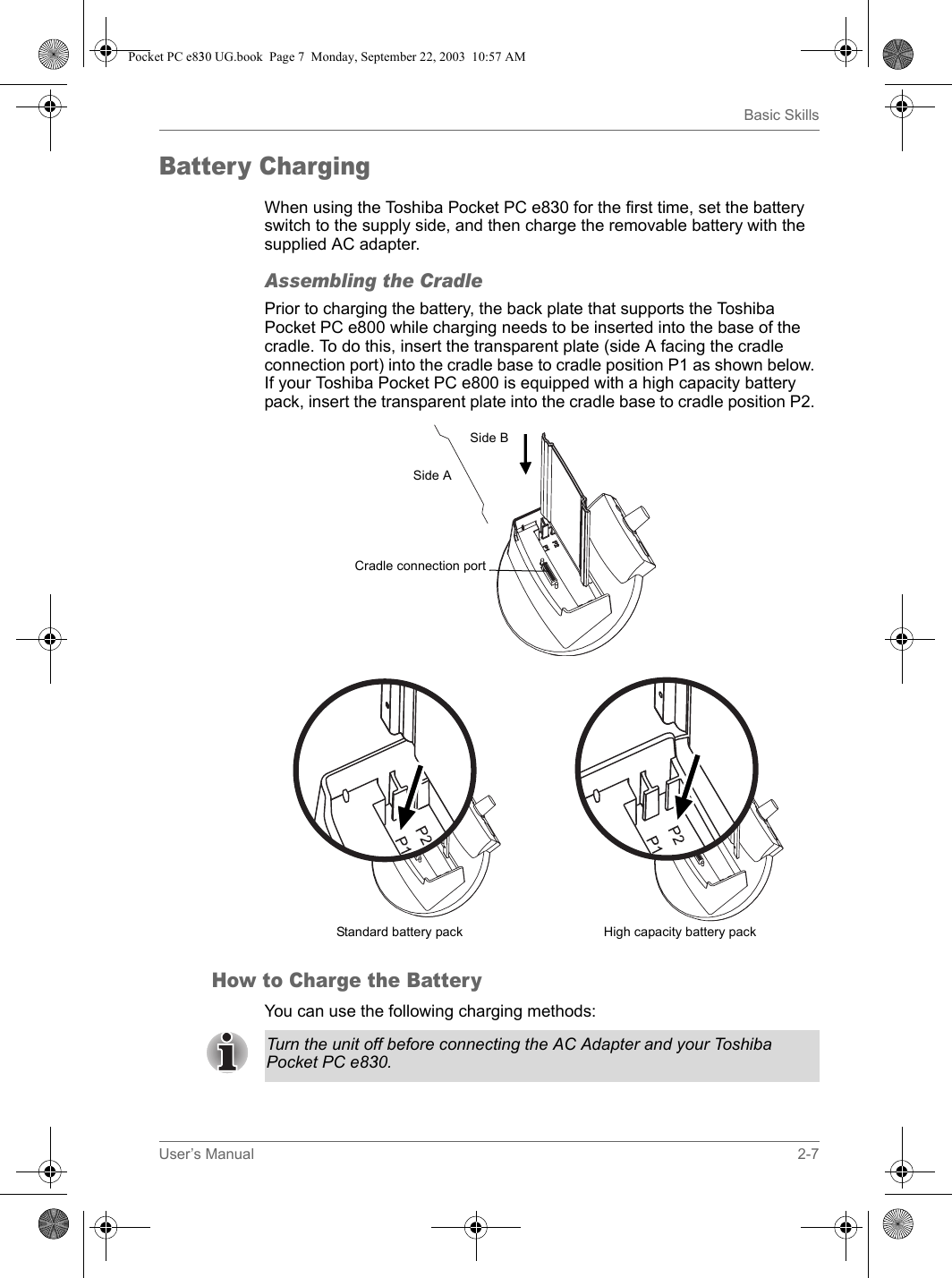 User’s Manual 2-7Basic SkillsBattery ChargingWhen using the Toshiba Pocket PC e830 for the first time, set the battery switch to the supply side, and then charge the removable battery with the supplied AC adapter.Assembling the CradlePrior to charging the battery, the back plate that supports the Toshiba Pocket PC e800 while charging needs to be inserted into the base of the cradle. To do this, insert the transparent plate (side A facing the cradle connection port) into the cradle base to cradle position P1 as shown below. If your Toshiba Pocket PC e800 is equipped with a high capacity battery pack, insert the transparent plate into the cradle base to cradle position P2. How to Charge the BatteryYou can use the following charging methods:Standard battery packCradle connection portSide ASide BHigh capacity battery packTurn the unit off before connecting the AC Adapter and your Toshiba Pocket PC e830.Pocket PC e830 UG.book  Page 7  Monday, September 22, 2003  10:57 AM