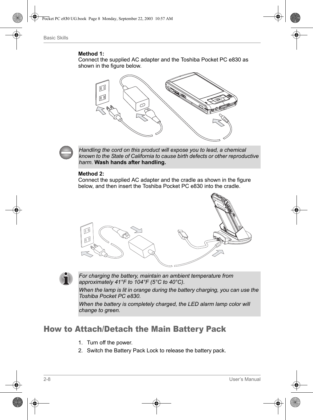 2-8 User’s ManualBasic SkillsMethod 1:Connect the supplied AC adapter and the Toshiba Pocket PC e830 as shown in the figure below.Method 2:Connect the supplied AC adapter and the cradle as shown in the figure below, and then insert the Toshiba Pocket PC e830 into the cradle.How to Attach/Detach the Main Battery Pack1. Turn off the power.2. Switch the Battery Pack Lock to release the battery pack.Handling the cord on this product will expose you to lead, a chemical known to the State of California to cause birth defects or other reproductive harm. Wash hands after handling.For charging the battery, maintain an ambient temperature from approximately 41°F to 104°F (5°C to 40°C).When the lamp is lit in orange during the battery charging, you can use the Toshiba Pocket PC e830. When the battery is completely charged, the LED alarm lamp color will change to green.Pocket PC e830 UG.book  Page 8  Monday, September 22, 2003  10:57 AM