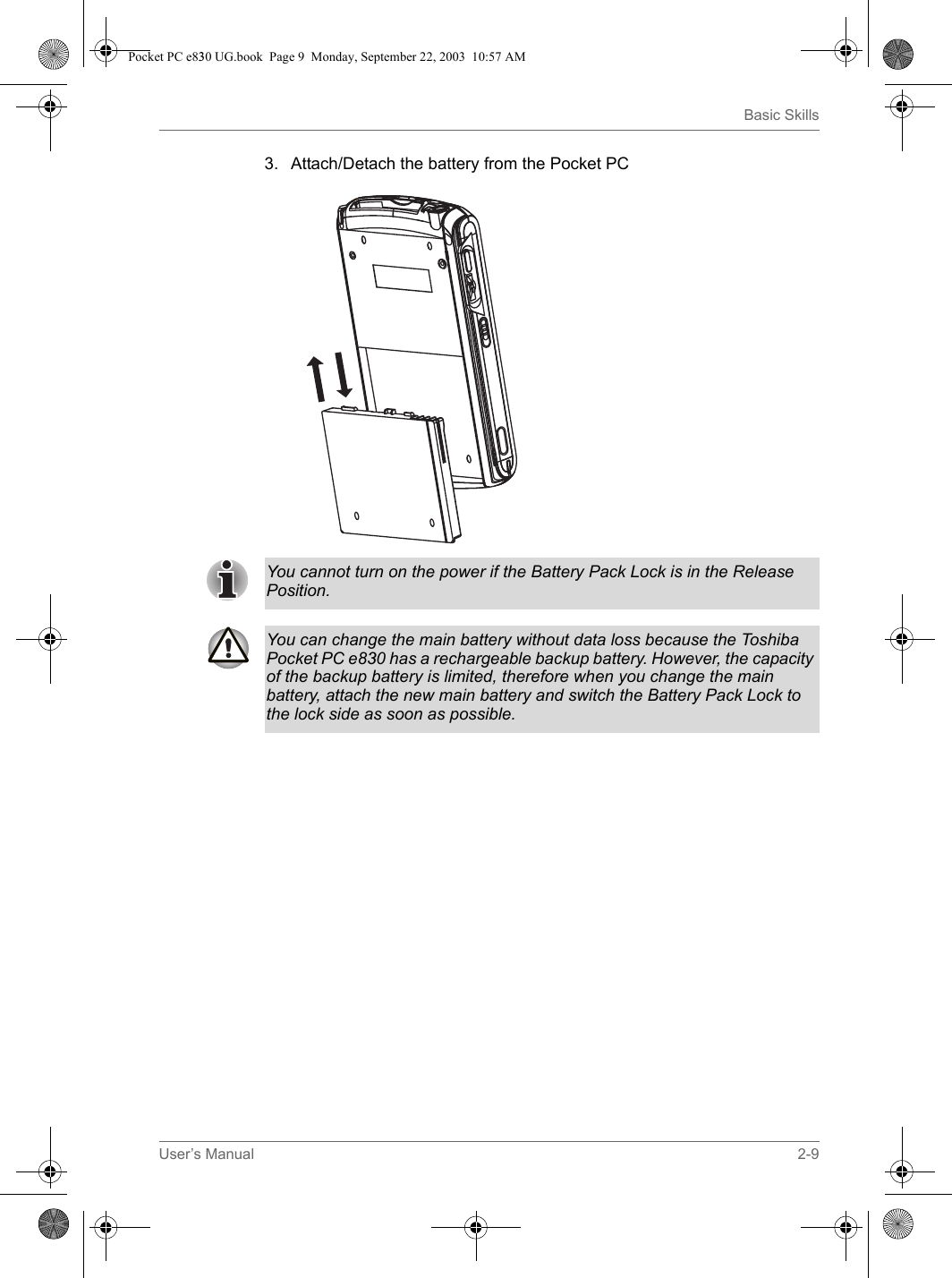 User’s Manual 2-9Basic Skills3. Attach/Detach the battery from the Pocket PCYou cannot turn on the power if the Battery Pack Lock is in the Release Position.You can change the main battery without data loss because the Toshiba Pocket PC e830 has a rechargeable backup battery. However, the capacity of the backup battery is limited, therefore when you change the main battery, attach the new main battery and switch the Battery Pack Lock to the lock side as soon as possible.Pocket PC e830 UG.book  Page 9  Monday, September 22, 2003  10:57 AM