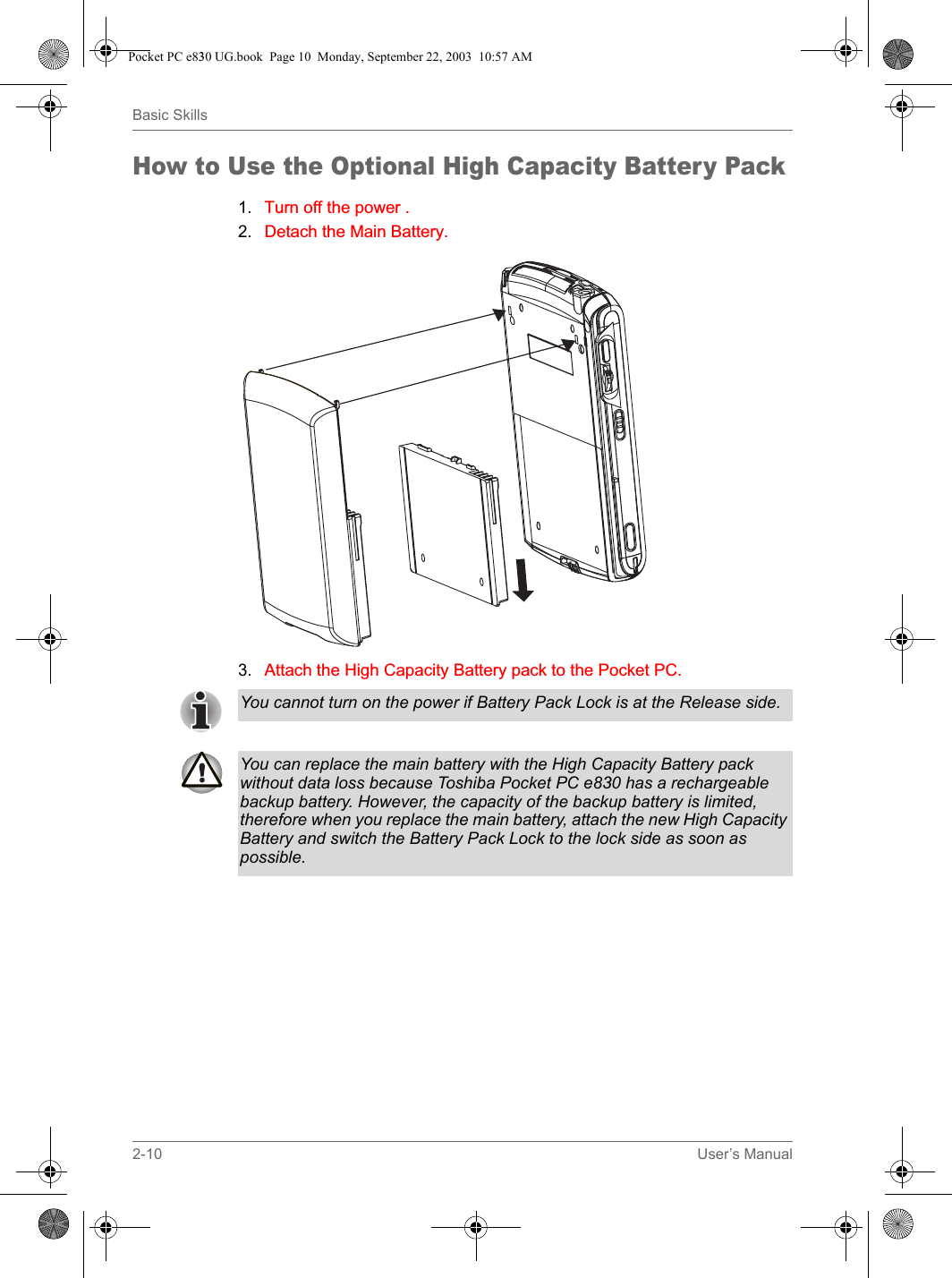 2-10 User’s ManualBasic SkillsHow to Use the Optional High Capacity Battery Pack1. Turn off the power.2. Detach the Main Battery.3. Attach the High Capacity Battery pack to the Pocket PC.You cannot turn on the power if Battery Pack Lock is at the Release side.You can replace the main battery with the High Capacity Battery pack without data loss because Toshiba Pocket PC e830 has a rechargeable backup battery. However, the capacity of the backup battery is limited, therefore when you replace the main battery, attach the new High Capacity Battery and switch the Battery Pack Lock to the lock side as soon as possible. Pocket PC e830 UG.book  Page 10  Monday, September 22, 2003  10:57 AM