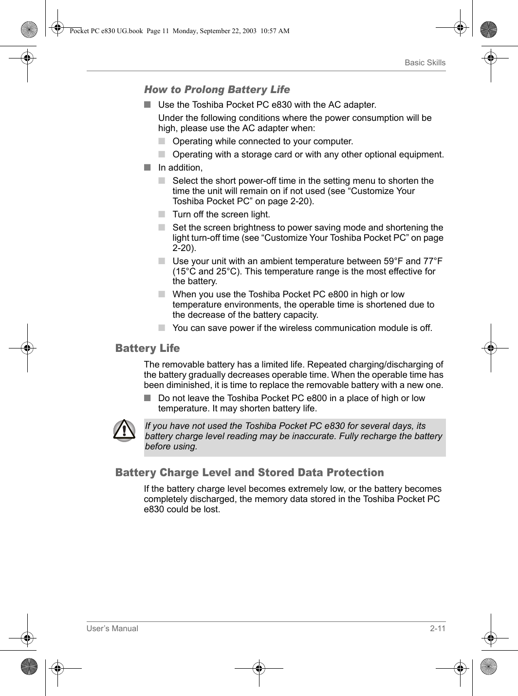 User’s Manual 2-11Basic SkillsHow to Prolong Battery Life■ Use the Toshiba Pocket PC e830 with the AC adapter.Under the following conditions where the power consumption will be high, please use the AC adapter when:■Operating while connected to your computer.■Operating with a storage card or with any other optional equipment.■In addition, ■Select the short power-off time in the setting menu to shorten the time the unit will remain on if not used (see “Customize Your Toshiba Pocket PC” on page 2-20).■Turn off the screen light.■Set the screen brightness to power saving mode and shortening the light turn-off time (see “Customize Your Toshiba Pocket PC” on page 2-20).■Use your unit with an ambient temperature between 59°F and 77°F (15°C and 25°C). This temperature range is the most effective for the battery.■When you use the Toshiba Pocket PC e800 in high or low temperature environments, the operable time is shortened due to the decrease of the battery capacity.■You can save power if the wireless communication module is off.Battery LifeThe removable battery has a limited life. Repeated charging/discharging of the battery gradually decreases operable time. When the operable time has been diminished, it is time to replace the removable battery with a new one. ■Do not leave the Toshiba Pocket PC e800 in a place of high or low temperature. It may shorten battery life.Battery Charge Level and Stored Data ProtectionIf the battery charge level becomes extremely low, or the battery becomes completely discharged, the memory data stored in the Toshiba Pocket PC e830 could be lost.If you have not used the Toshiba Pocket PC e830 for several days, its battery charge level reading may be inaccurate. Fully recharge the battery before using. Pocket PC e830 UG.book  Page 11  Monday, September 22, 2003  10:57 AM