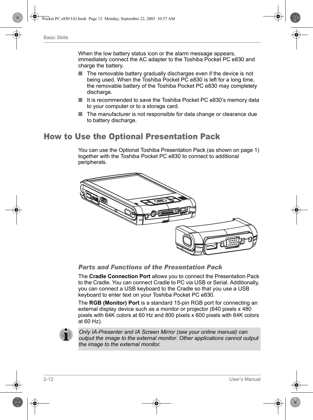 2-12 User’s ManualBasic SkillsWhen the low battery status icon or the alarm message appears, immediately connect the AC adapter to the Toshiba Pocket PC e830 and charge the battery.■The removable battery gradually discharges even if the device is not being used. When the Toshiba Pocket PC e830 is left for a long time, the removable battery of the Toshiba Pocket PC e830 may completely discharge.■ It is recommended to save the Toshiba Pocket PC e830’s memory data to your computer or to a storage card. ■ The manufacturer is not responsible for data change or clearance due to battery discharge.How to Use the Optional Presentation PackYou can use the Optional Toshiba Presentation Pack (as shown on page 1) together with the Toshiba Pocket PC e830 to connect to additional peripherals.Parts and Functions of the Presentation PackThe Cradle Connection Port allows you to connect the Presentation Pack to the Cradle. You can connect Cradle to PC via USB or Serial. Additionally, you can connect a USB keyboard to the Cradle so that you use a USB keyboard to enter text on your Toshiba Pocket PC e830.The RGB (Monitor) Port is a standard 15-pin RGB port for connecting an external display device such as a monitor or projector (640 pixels x 480 pixels with 64K colors at 60 Hz and 800 pixels x 600 pixels with 64K colors at 60 Hz). Only IA-Presenter and IA Screen Mirror (see your online manual) can output the image to the external monitor. Other applications cannot output the image to the external monitor.Pocket PC e830 UG.book  Page 12  Monday, September 22, 2003  10:57 AM