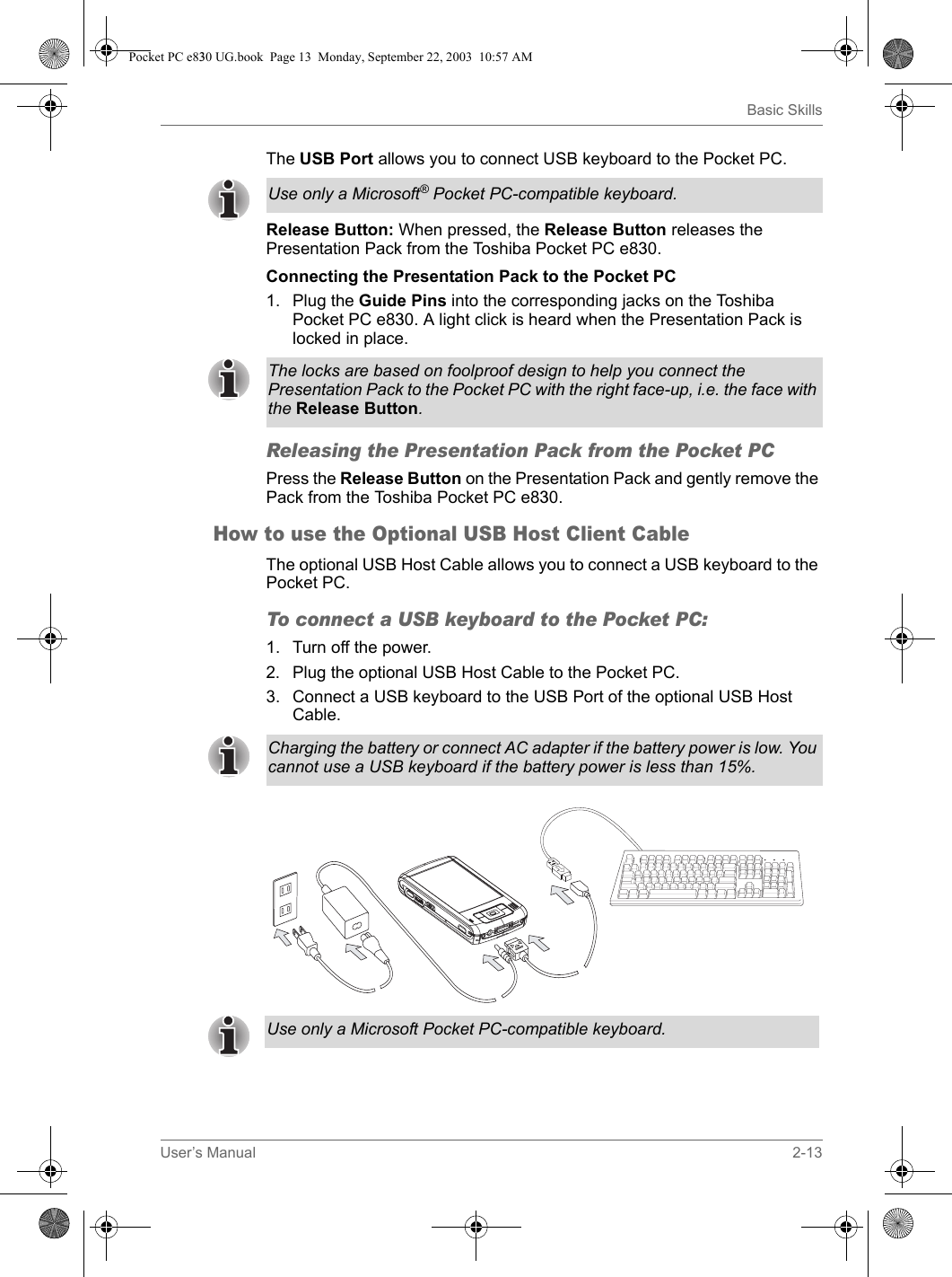 User’s Manual 2-13Basic SkillsThe USB Port allows you to connect USB keyboard to the Pocket PC. Release Button: When pressed, the Release Button releases the Presentation Pack from the Toshiba Pocket PC e830.Connecting the Presentation Pack to the Pocket PC 1. Plug the Guide Pins into the corresponding jacks on the Toshiba Pocket PC e830. A light click is heard when the Presentation Pack is locked in place.Releasing the Presentation Pack from the Pocket PC Press the Release Button on the Presentation Pack and gently remove the Pack from the Toshiba Pocket PC e830.How to use the Optional USB Host Client CableThe optional USB Host Cable allows you to connect a USB keyboard to the Pocket PC.To connect a USB keyboard to the Pocket PC:1. Turn off the power.2. Plug the optional USB Host Cable to the Pocket PC.3. Connect a USB keyboard to the USB Port of the optional USB Host Cable.Use only a Microsoft® Pocket PC-compatible keyboard.The locks are based on foolproof design to help you connect the Presentation Pack to the Pocket PC with the right face-up, i.e. the face with the Release Button.Charging the battery or connect AC adapter if the battery power is low. You cannot use a USB keyboard if the battery power is less than 15%.Use only a Microsoft Pocket PC-compatible keyboard.Pocket PC e830 UG.book  Page 13  Monday, September 22, 2003  10:57 AM