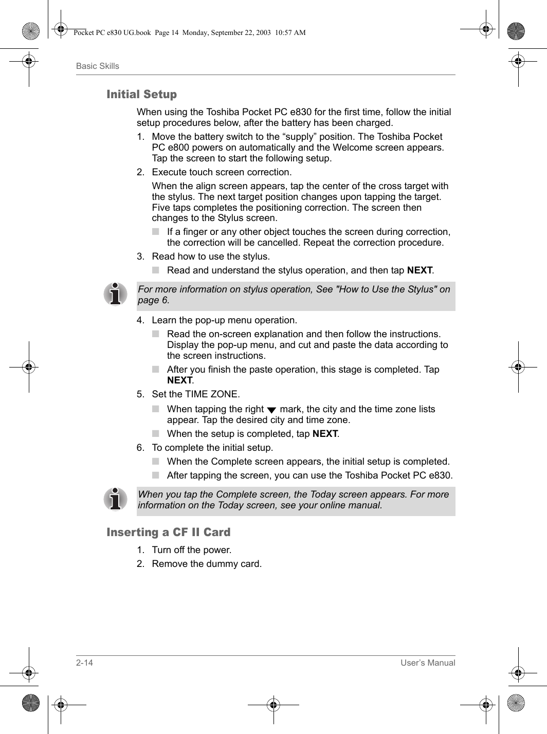 2-14 User’s ManualBasic SkillsInitial SetupWhen using the Toshiba Pocket PC e830 for the first time, follow the initial setup procedures below, after the battery has been charged.1. Move the battery switch to the “supply” position. The Toshiba Pocket PC e800 powers on automatically and the Welcome screen appears. Tap the screen to start the following setup.2. Execute touch screen correction.When the align screen appears, tap the center of the cross target with the stylus. The next target position changes upon tapping the target. Five taps completes the positioning correction. The screen then changes to the Stylus screen.■If a finger or any other object touches the screen during correction, the correction will be cancelled. Repeat the correction procedure.3. Read how to use the stylus.■Read and understand the stylus operation, and then tap NEXT.4. Learn the pop-up menu operation.■Read the on-screen explanation and then follow the instructions. Display the pop-up menu, and cut and paste the data according to the screen instructions.■After you finish the paste operation, this stage is completed. Tap NEXT.5. Set the TIME ZONE.■When tapping the right  mark, the city and the time zone lists appear. Tap the desired city and time zone.■When the setup is completed, tap NEXT.6. To complete the initial setup.■When the Complete screen appears, the initial setup is completed.■ After tapping the screen, you can use the Toshiba Pocket PC e830.Inserting a CF II Card1. Turn off the power.2. Remove the dummy card.For more information on stylus operation, See &quot;How to Use the Stylus&quot; on page 6.When you tap the Complete screen, the Today screen appears. For more information on the Today screen, see your online manual.Pocket PC e830 UG.book  Page 14  Monday, September 22, 2003  10:57 AM