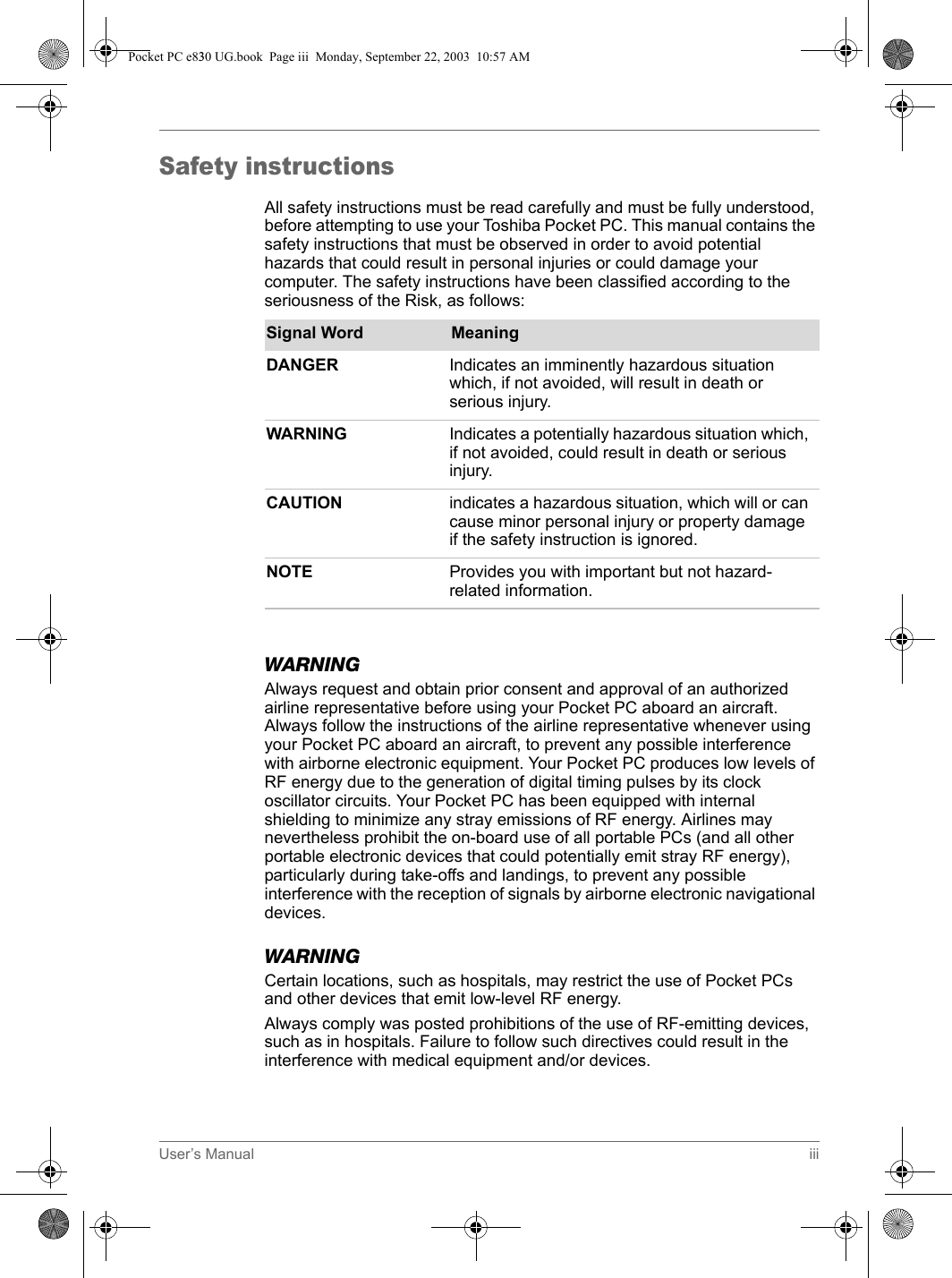 User’s Manual iiiSafety instructionsAll safety instructions must be read carefully and must be fully understood, before attempting to use your Toshiba Pocket PC. This manual contains the safety instructions that must be observed in order to avoid potential hazards that could result in personal injuries or could damage your computer. The safety instructions have been classified according to the seriousness of the Risk, as follows:WARNINGAlways request and obtain prior consent and approval of an authorized airline representative before using your Pocket PC aboard an aircraft. Always follow the instructions of the airline representative whenever using your Pocket PC aboard an aircraft, to prevent any possible interference with airborne electronic equipment. Your Pocket PC produces low levels of RF energy due to the generation of digital timing pulses by its clock oscillator circuits. Your Pocket PC has been equipped with internal shielding to minimize any stray emissions of RF energy. Airlines may nevertheless prohibit the on-board use of all portable PCs (and all other portable electronic devices that could potentially emit stray RF energy), particularly during take-offs and landings, to prevent any possible interference with the reception of signals by airborne electronic navigational devices.WARNINGCertain locations, such as hospitals, may restrict the use of Pocket PCs and other devices that emit low-level RF energy.Always comply was posted prohibitions of the use of RF-emitting devices, such as in hospitals. Failure to follow such directives could result in the interference with medical equipment and/or devices.Signal Word MeaningDANGER Indicates an imminently hazardous situation which, if not avoided, will result in death or serious injury.WARNING Indicates a potentially hazardous situation which, if not avoided, could result in death or serious injury.CAUTION indicates a hazardous situation, which will or can cause minor personal injury or property damage if the safety instruction is ignored.NOTE Provides you with important but not hazard-related information.Pocket PC e830 UG.book  Page iii  Monday, September 22, 2003  10:57 AM