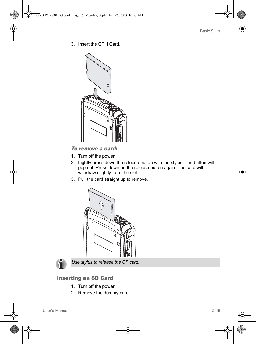 User’s Manual 2-15Basic Skills3. Insert the CF II Card.To remove a card:1. Turn off the power.2. Lightly press down the release button with the stylus. The button will pop out. Press down on the release button again. The card will withdraw slightly from the slot.3. Pull the card straight up to remove.Inserting an SD Card1. Turn off the power.2. Remove the dummy card.Use stylus to release the CF card.Pocket PC e830 UG.book  Page 15  Monday, September 22, 2003  10:57 AM