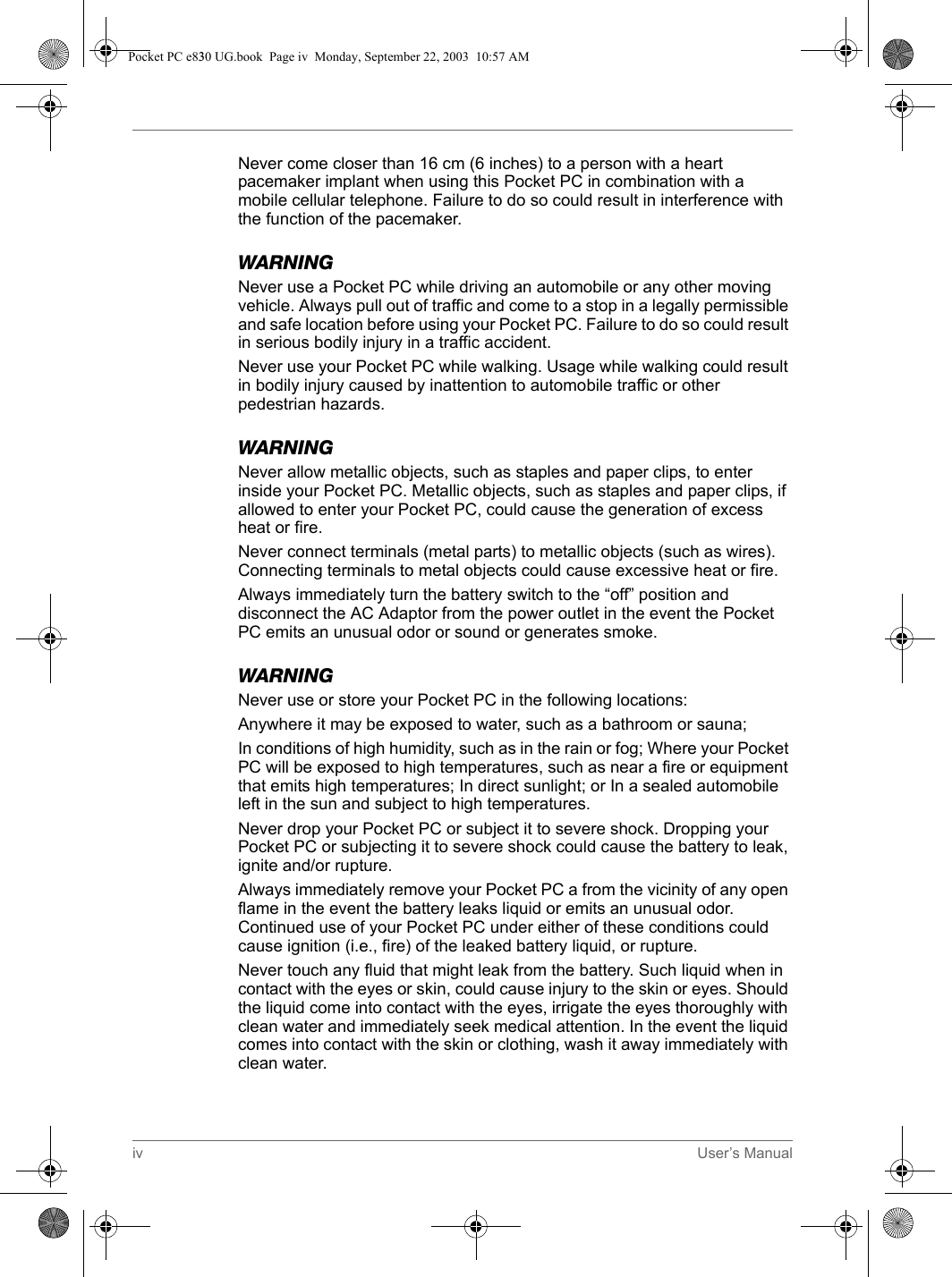 iv User’s ManualNever come closer than 16 cm (6 inches) to a person with a heart pacemaker implant when using this Pocket PC in combination with a mobile cellular telephone. Failure to do so could result in interference with the function of the pacemaker.WARNINGNever use a Pocket PC while driving an automobile or any other moving vehicle. Always pull out of traffic and come to a stop in a legally permissible and safe location before using your Pocket PC. Failure to do so could result in serious bodily injury in a traffic accident.Never use your Pocket PC while walking. Usage while walking could result in bodily injury caused by inattention to automobile traffic or other pedestrian hazards.WARNINGNever allow metallic objects, such as staples and paper clips, to enter inside your Pocket PC. Metallic objects, such as staples and paper clips, if allowed to enter your Pocket PC, could cause the generation of excess heat or fire.Never connect terminals (metal parts) to metallic objects (such as wires). Connecting terminals to metal objects could cause excessive heat or fire.Always immediately turn the battery switch to the “off” position and disconnect the AC Adaptor from the power outlet in the event the Pocket PC emits an unusual odor or sound or generates smoke.WARNINGNever use or store your Pocket PC in the following locations:Anywhere it may be exposed to water, such as a bathroom or sauna;In conditions of high humidity, such as in the rain or fog; Where your Pocket PC will be exposed to high temperatures, such as near a fire or equipment that emits high temperatures; In direct sunlight; or In a sealed automobile left in the sun and subject to high temperatures.Never drop your Pocket PC or subject it to severe shock. Dropping your Pocket PC or subjecting it to severe shock could cause the battery to leak, ignite and/or rupture.Always immediately remove your Pocket PC a from the vicinity of any open flame in the event the battery leaks liquid or emits an unusual odor. Continued use of your Pocket PC under either of these conditions could cause ignition (i.e., fire) of the leaked battery liquid, or rupture.Never touch any fluid that might leak from the battery. Such liquid when in contact with the eyes or skin, could cause injury to the skin or eyes. Should the liquid come into contact with the eyes, irrigate the eyes thoroughly with clean water and immediately seek medical attention. In the event the liquid comes into contact with the skin or clothing, wash it away immediately with clean water.Pocket PC e830 UG.book  Page iv  Monday, September 22, 2003  10:57 AM