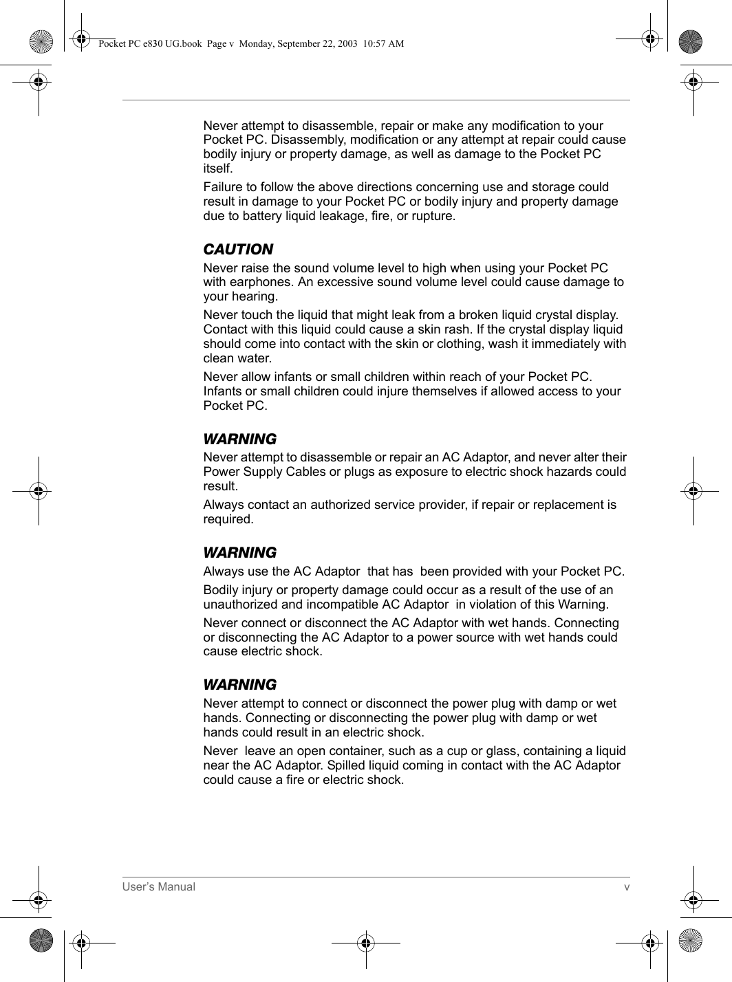 User’s Manual vNever attempt to disassemble, repair or make any modification to your Pocket PC. Disassembly, modification or any attempt at repair could cause bodily injury or property damage, as well as damage to the Pocket PC itself.Failure to follow the above directions concerning use and storage could result in damage to your Pocket PC or bodily injury and property damage due to battery liquid leakage, fire, or rupture.CAUTIONNever raise the sound volume level to high when using your Pocket PC with earphones. An excessive sound volume level could cause damage to your hearing.Never touch the liquid that might leak from a broken liquid crystal display. Contact with this liquid could cause a skin rash. If the crystal display liquid should come into contact with the skin or clothing, wash it immediately with clean water.Never allow infants or small children within reach of your Pocket PC. Infants or small children could injure themselves if allowed access to your Pocket PC.WARNINGNever attempt to disassemble or repair an AC Adaptor, and never alter their Power Supply Cables or plugs as exposure to electric shock hazards could result.Always contact an authorized service provider, if repair or replacement is required.WARNINGAlways use the AC Adaptor  that has  been provided with your Pocket PC.Bodily injury or property damage could occur as a result of the use of an unauthorized and incompatible AC Adaptor  in violation of this Warning.Never connect or disconnect the AC Adaptor with wet hands. Connecting or disconnecting the AC Adaptor to a power source with wet hands could cause electric shock.WARNINGNever attempt to connect or disconnect the power plug with damp or wet hands. Connecting or disconnecting the power plug with damp or wet hands could result in an electric shock.Never  leave an open container, such as a cup or glass, containing a liquid near the AC Adaptor. Spilled liquid coming in contact with the AC Adaptor could cause a fire or electric shock.Pocket PC e830 UG.book  Page v  Monday, September 22, 2003  10:57 AM