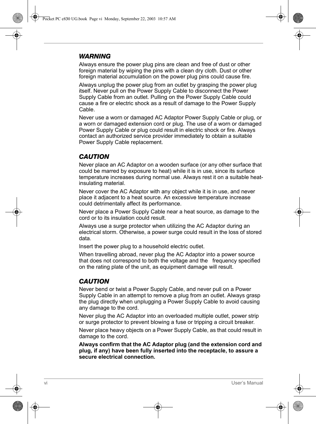 vi User’s ManualWARNINGAlways ensure the power plug pins are clean and free of dust or other foreign material by wiping the pins with a clean dry cloth. Dust or other foreign material accumulation on the power plug pins could cause fire.Always unplug the power plug from an outlet by grasping the power plug itself. Never pull on the Power Supply Cable to disconnect the Power Supply Cable from an outlet. Pulling on the Power Supply Cable could cause a fire or electric shock as a result of damage to the Power Supply Cable.Never use a worn or damaged AC Adaptor Power Supply Cable or plug, or a worn or damaged extension cord or plug. The use of a worn or damaged Power Supply Cable or plug could result in electric shock or fire. Always contact an authorized service provider immediately to obtain a suitable Power Supply Cable replacement.CAUTIONNever place an AC Adaptor on a wooden surface (or any other surface that could be marred by exposure to heat) while it is in use, since its surface temperature increases during normal use. Always rest it on a suitable heat-insulating material.Never cover the AC Adaptor with any object while it is in use, and never place it adjacent to a heat source. An excessive temperature increase could detrimentally affect its performance.Never place a Power Supply Cable near a heat source, as damage to the cord or to its insulation could result.Always use a surge protector when utilizing the AC Adaptor during an electrical storm. Otherwise, a power surge could result in the loss of stored data.Insert the power plug to a household electric outlet.When travelling abroad, never plug the AC Adaptor into a power source that does not correspond to both the voltage and the   frequency specified on the rating plate of the unit, as equipment damage will result.CAUTIONNever bend or twist a Power Supply Cable, and never pull on a Power Supply Cable in an attempt to remove a plug from an outlet. Always grasp the plug directly when unplugging a Power Supply Cable to avoid causing any damage to the cord.Never plug the AC Adaptor into an overloaded multiple outlet, power strip or surge protector to prevent blowing a fuse or tripping a circuit breaker.Never place heavy objects on a Power Supply Cable, as that could result in damage to the cord.Always confirm that the AC Adaptor plug (and the extension cord and plug, if any) have been fully inserted into the receptacle, to assure a secure electrical connection.Pocket PC e830 UG.book  Page vi  Monday, September 22, 2003  10:57 AM