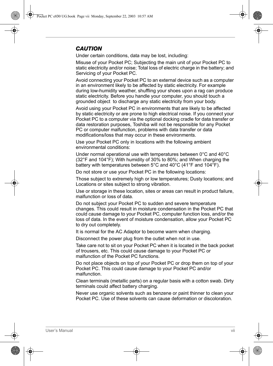 User’s Manual viiCAUTIONUnder certain conditions, data may be lost, including:Misuse of your Pocket PC; Subjecting the main unit of your Pocket PC to static electricity and/or noise; Total loss of electric charge in the battery; and Servicing of your Pocket PC.Avoid connecting your Pocket PC to an external device such as a computer in an environment likely to be affected by static electricity. For example during low-humidity weather, shuffling your shoes upon a rag can produce static electricity. Before you handle your computer, you should touch a grounded object  to discharge any static electricity from your body. Avoid using your Pocket PC in environments that are likely to be affected by static electricity or are prone to high electrical noise. If you connect your Pocket PC to a computer via the optional docking cradle for data transfer or data restoration purposes, Toshiba will not be responsible for any Pocket PC or computer malfunction, problems with data transfer or data modifications/loss that may occur in these environments. Use your Pocket PC only in locations with the following ambient environmental conditions: Under normal operational use with temperatures between 0°C and 40°C (32°F and 104°F); With humidity of 30% to 80%; and When charging the battery with temperatures between 5°C and 40°C (41°F and 104°F).Do not store or use your Pocket PC in the following locations:Those subject to extremely high or low temperatures; Dusty locations; and Locations or sites subject to strong vibration.Use or storage in these location, sites or areas can result in product failure, malfunction or loss of data.Do not subject your Pocket PC to sudden and severe temperature changes. This could result in moisture condensation in the Pocket PC that could cause damage to your Pocket PC, computer function loss, and/or the loss of data. In the event of moisture condensation, allow your Pocket PC to dry out completely.It is normal for the AC Adaptor to become warm when charging.Disconnect the power plug from the outlet when not in use.Take care not to sit on your Pocket PC when it is located in the back pocket of trousers, etc. This could cause damage to your Pocket PC or malfunction of the Pocket PC functions.Do not place objects on top of your Pocket PC or drop them on top of your Pocket PC. This could cause damage to your Pocket PC and/or malfunction.Clean terminals (metallic parts) on a regular basis with a cotton swab. Dirty terminals could affect battery charging.Never use organic solvents such as benzene or paint thinner to clean your Pocket PC. Use of these solvents can cause deformation or discoloration.Pocket PC e830 UG.book  Page vii  Monday, September 22, 2003  10:57 AM