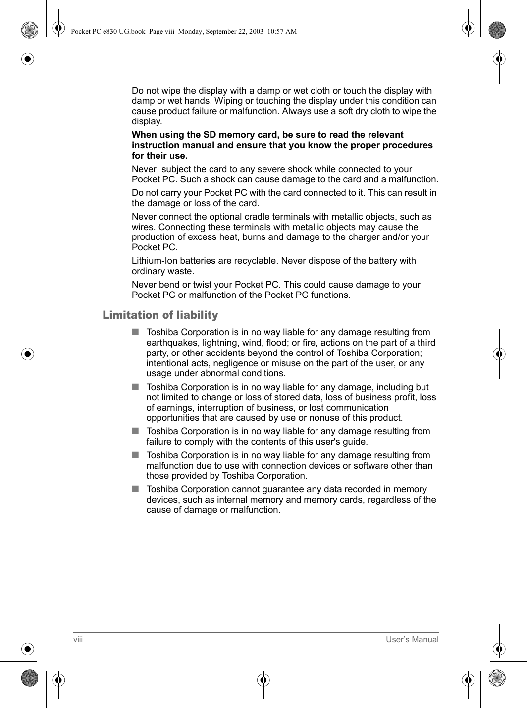 viii User’s ManualDo not wipe the display with a damp or wet cloth or touch the display with damp or wet hands. Wiping or touching the display under this condition can cause product failure or malfunction. Always use a soft dry cloth to wipe the display.When using the SD memory card, be sure to read the relevant instruction manual and ensure that you know the proper procedures for their use.Never  subject the card to any severe shock while connected to your Pocket PC. Such a shock can cause damage to the card and a malfunction.Do not carry your Pocket PC with the card connected to it. This can result in the damage or loss of the card.Never connect the optional cradle terminals with metallic objects, such as wires. Connecting these terminals with metallic objects may cause the production of excess heat, burns and damage to the charger and/or your Pocket PC.Lithium-Ion batteries are recyclable. Never dispose of the battery with ordinary waste.Never bend or twist your Pocket PC. This could cause damage to your Pocket PC or malfunction of the Pocket PC functions.Limitation of liability■Toshiba Corporation is in no way liable for any damage resulting from earthquakes, lightning, wind, flood; or fire, actions on the part of a third party, or other accidents beyond the control of Toshiba Corporation; intentional acts, negligence or misuse on the part of the user, or any usage under abnormal conditions.■Toshiba Corporation is in no way liable for any damage, including but not limited to change or loss of stored data, loss of business profit, loss of earnings, interruption of business, or lost communication opportunities that are caused by use or nonuse of this product.■Toshiba Corporation is in no way liable for any damage resulting from failure to comply with the contents of this user&apos;s guide.■Toshiba Corporation is in no way liable for any damage resulting from malfunction due to use with connection devices or software other than those provided by Toshiba Corporation.■Toshiba Corporation cannot guarantee any data recorded in memory devices, such as internal memory and memory cards, regardless of the cause of damage or malfunction.Pocket PC e830 UG.book  Page viii  Monday, September 22, 2003  10:57 AM