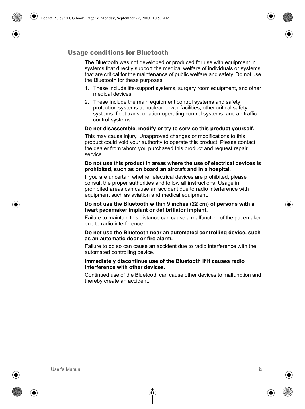 User’s Manual ixUsage conditions for BluetoothThe Bluetooth was not developed or produced for use with equipment in systems that directly support the medical welfare of individuals or systems that are critical for the maintenance of public welfare and safety. Do not use the Bluetooth for these purposes. 1. These include life-support systems, surgery room equipment, and other medical devices.2. These include the main equipment control systems and safety protection systems at nuclear power facilities, other critical safety systems, fleet transportation operating control systems, and air traffic control systems.Do not disassemble, modify or try to service this product yourself.This may cause injury. Unapproved changes or modifications to this product could void your authority to operate this product. Please contact the dealer from whom you purchased this product and request repair service.Do not use this product in areas where the use of electrical devices is prohibited, such as on board an aircraft and in a hospital.If you are uncertain whether electrical devices are prohibited, please consult the proper authorities and follow all instructions. Usage in prohibited areas can cause an accident due to radio interference with equipment such as aviation and medical equipment. Do not use the Bluetooth within 9 inches (22 cm) of persons with a heart pacemaker implant or defibrillator implant.Failure to maintain this distance can cause a malfunction of the pacemaker due to radio interference. Do not use the Bluetooth near an automated controlling device, such as an automatic door or fire alarm.Failure to do so can cause an accident due to radio interference with the automated controlling device.Immediately discontinue use of the Bluetooth if it causes radio interference with other devices.Continued use of the Bluetooth can cause other devices to malfunction and thereby create an accident.Pocket PC e830 UG.book  Page ix  Monday, September 22, 2003  10:57 AM