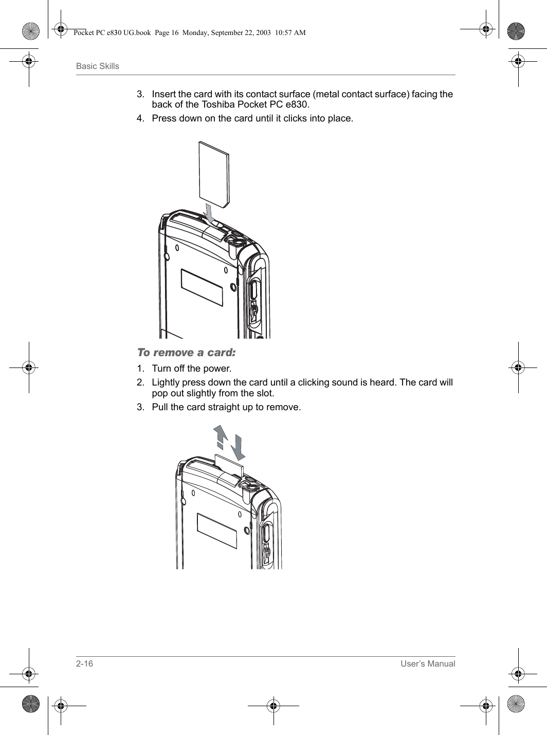 2-16 User’s ManualBasic Skills3. Insert the card with its contact surface (metal contact surface) facing the back of the Toshiba Pocket PC e830.4. Press down on the card until it clicks into place.To remove a card:1. Turn off the power.2. Lightly press down the card until a clicking sound is heard. The card will pop out slightly from the slot.3. Pull the card straight up to remove.Pocket PC e830 UG.book  Page 16  Monday, September 22, 2003  10:57 AM