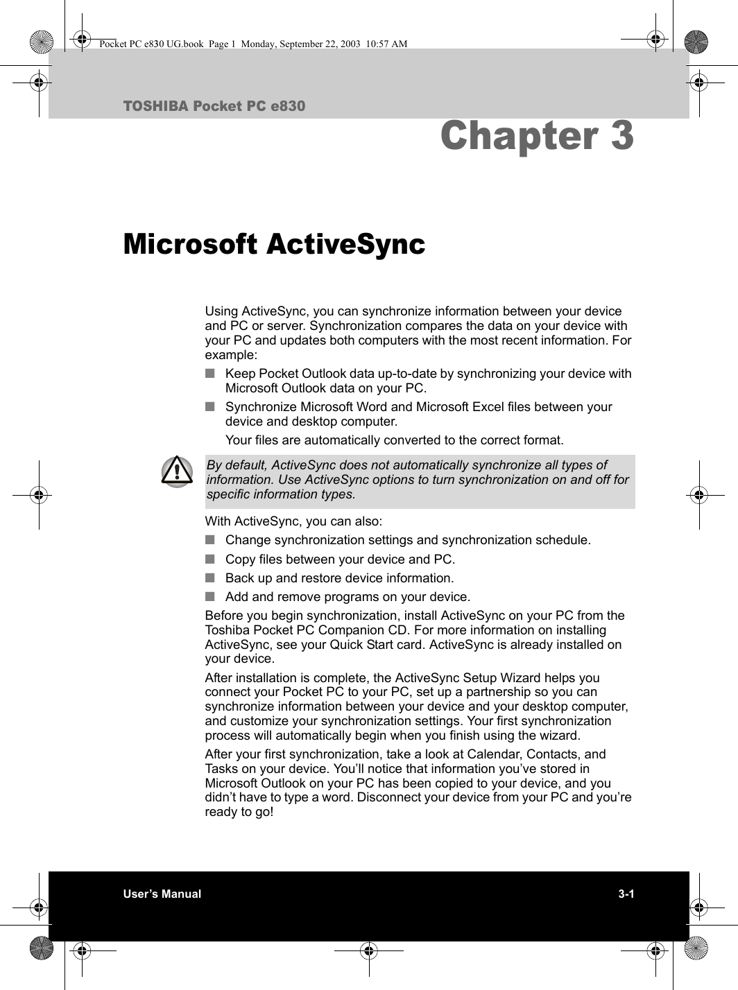 User’s Manual 3-1TOSHIBA Pocket PC e830Chapter 3Microsoft ActiveSyncUsing ActiveSync, you can synchronize information between your device and PC or server. Synchronization compares the data on your device with your PC and updates both computers with the most recent information. For example:■Keep Pocket Outlook data up-to-date by synchronizing your device with Microsoft Outlook data on your PC.■Synchronize Microsoft Word and Microsoft Excel files between your device and desktop computer.Your files are automatically converted to the correct format.With ActiveSync, you can also:■Change synchronization settings and synchronization schedule. ■Copy files between your device and PC.■Back up and restore device information.■Add and remove programs on your device.Before you begin synchronization, install ActiveSync on your PC from the Toshiba Pocket PC Companion CD. For more information on installing ActiveSync, see your Quick Start card. ActiveSync is already installed on your device. After installation is complete, the ActiveSync Setup Wizard helps you connect your Pocket PC to your PC, set up a partnership so you can synchronize information between your device and your desktop computer, and customize your synchronization settings. Your first synchronization process will automatically begin when you finish using the wizard. After your first synchronization, take a look at Calendar, Contacts, and Tasks on your device. You’ll notice that information you’ve stored in Microsoft Outlook on your PC has been copied to your device, and you didn’t have to type a word. Disconnect your device from your PC and you’re ready to go!By default, ActiveSync does not automatically synchronize all types of information. Use ActiveSync options to turn synchronization on and off for specific information types.Pocket PC e830 UG.book  Page 1  Monday, September 22, 2003  10:57 AM