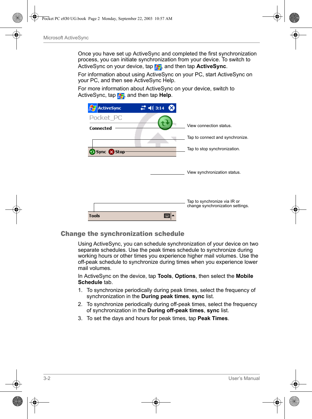 3-2 User’s ManualMicrosoft ActiveSyncOnce you have set up ActiveSync and completed the first synchronization process, you can initiate synchronization from your device. To switch to ActiveSync on your device, tap  , and then tap ActiveSync.For information about using ActiveSync on your PC, start ActiveSync on your PC, and then see ActiveSync Help.For more information about ActiveSync on your device, switch to ActiveSync, tap  , and then tap Help.Change the synchronization scheduleUsing ActiveSync, you can schedule synchronization of your device on two separate schedules. Use the peak times schedule to synchronize during working hours or other times you experience higher mail volumes. Use the off-peak schedule to synchronize during times when you experience lower mail volumes.In ActiveSync on the device, tap Tools, Options, then select the Mobile Schedule tab.1. To synchronize periodically during peak times, select the frequency of synchronization in the During peak times, sync list.2. To synchronize periodically during off-peak times, select the frequency of synchronization in the During off-peak times, sync list. 3. To set the days and hours for peak times, tap Peak Times.View connection status.Tap to connect and synchronize.Tap to stop synchronization.View synchronization status.Tap to synchronize via IR or change synchronization settings.Pocket PC e830 UG.book  Page 2  Monday, September 22, 2003  10:57 AM