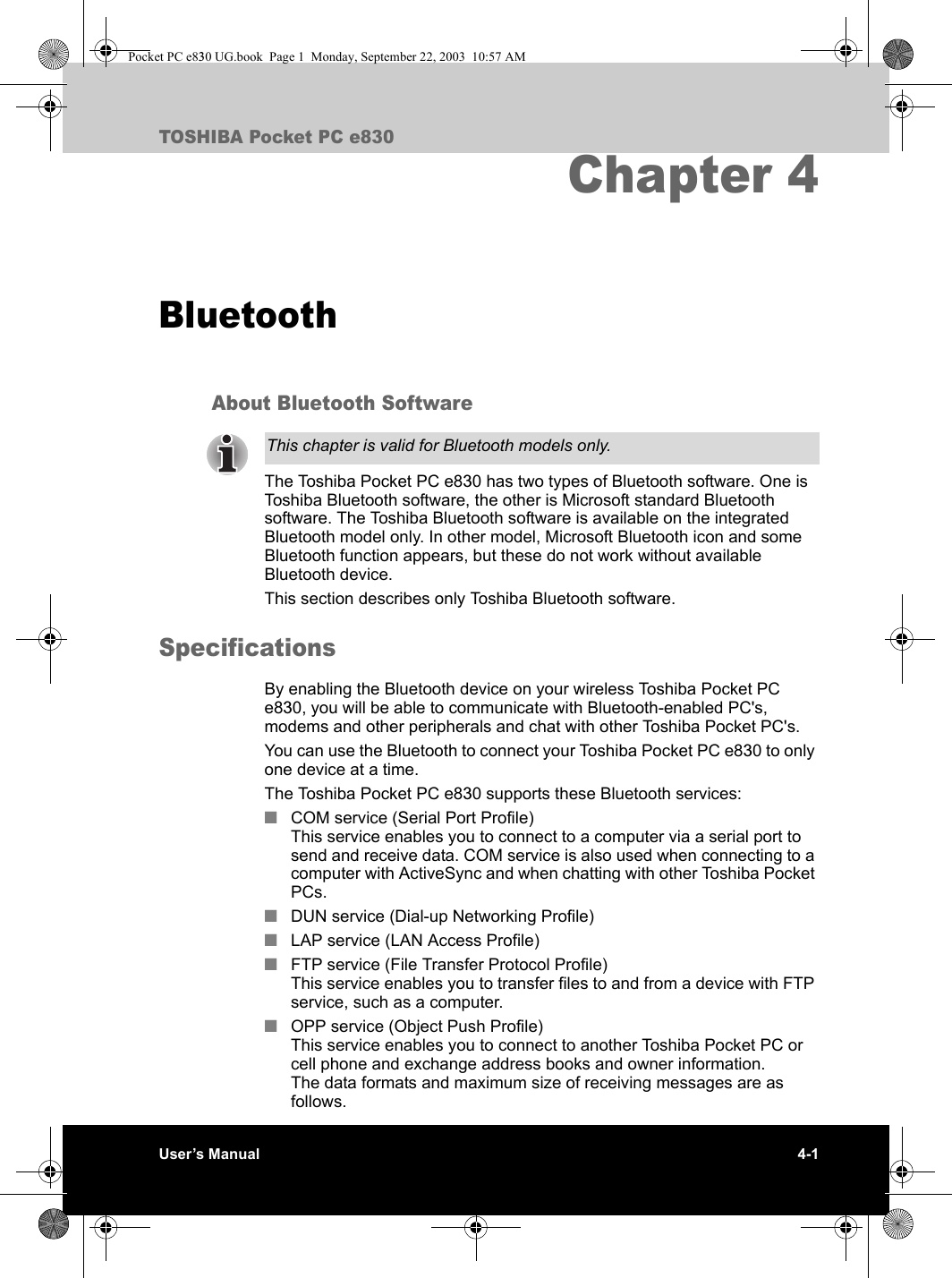 User’s Manual 4-1TOSHIBA Pocket PC e830Chapter 4BluetoothAbout Bluetooth SoftwareThe Toshiba Pocket PC e830 has two types of Bluetooth software. One is Toshiba Bluetooth software, the other is Microsoft standard Bluetooth software. The Toshiba Bluetooth software is available on the integrated Bluetooth model only. In other model, Microsoft Bluetooth icon and some Bluetooth function appears, but these do not work without available Bluetooth device.This section describes only Toshiba Bluetooth software.SpecificationsBy enabling the Bluetooth device on your wireless Toshiba Pocket PC e830, you will be able to communicate with Bluetooth-enabled PC&apos;s, modems and other peripherals and chat with other Toshiba Pocket PC&apos;s.You can use the Bluetooth to connect your Toshiba Pocket PC e830 to only one device at a time.The Toshiba Pocket PC e830 supports these Bluetooth services:■COM service (Serial Port Profile)This service enables you to connect to a computer via a serial port to send and receive data. COM service is also used when connecting to a computer with ActiveSync and when chatting with other Toshiba Pocket PCs.■DUN service (Dial-up Networking Profile)■LAP service (LAN Access Profile)■FTP service (File Transfer Protocol Profile)This service enables you to transfer files to and from a device with FTP service, such as a computer.■OPP service (Object Push Profile)This service enables you to connect to another Toshiba Pocket PC or cell phone and exchange address books and owner information.The data formats and maximum size of receiving messages are as follows.This chapter is valid for Bluetooth models only.Pocket PC e830 UG.book  Page 1  Monday, September 22, 2003  10:57 AM