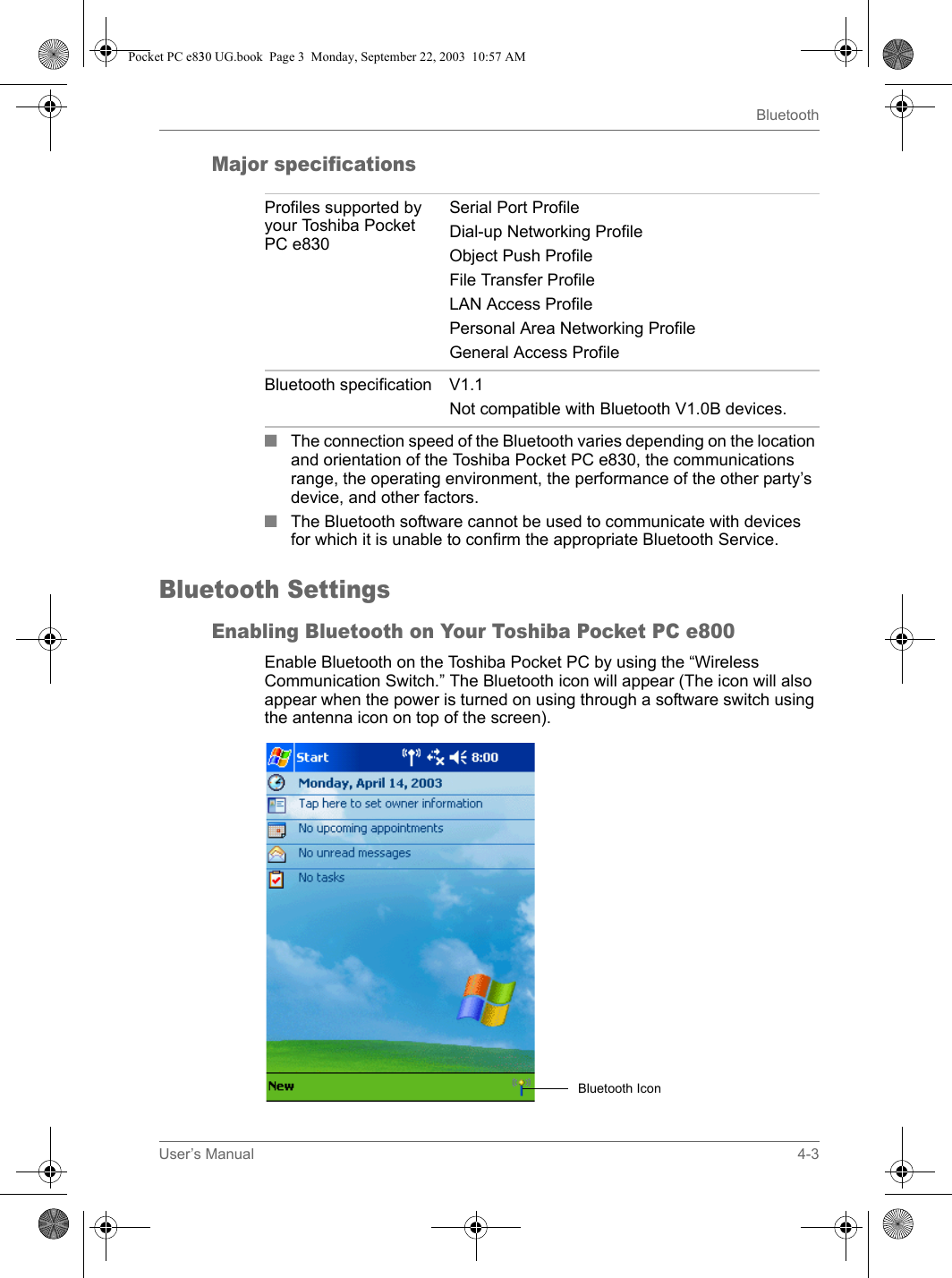 User’s Manual 4-3BluetoothMajor specifications■The connection speed of the Bluetooth varies depending on the location and orientation of the Toshiba Pocket PC e830, the communications range, the operating environment, the performance of the other party’s device, and other factors.■The Bluetooth software cannot be used to communicate with devices for which it is unable to confirm the appropriate Bluetooth Service. Bluetooth SettingsEnabling Bluetooth on Your Toshiba Pocket PC e800 Enable Bluetooth on the Toshiba Pocket PC by using the “Wireless Communication Switch.” The Bluetooth icon will appear (The icon will also appear when the power is turned on using through a software switch using the antenna icon on top of the screen).Profiles supported by your Toshiba Pocket PC e830Serial Port ProfileDial-up Networking ProfileObject Push ProfileFile Transfer ProfileLAN Access ProfilePersonal Area Networking ProfileGeneral Access ProfileBluetooth specification V1.1Not compatible with Bluetooth V1.0B devices.Bluetooth IconPocket PC e830 UG.book  Page 3  Monday, September 22, 2003  10:57 AM