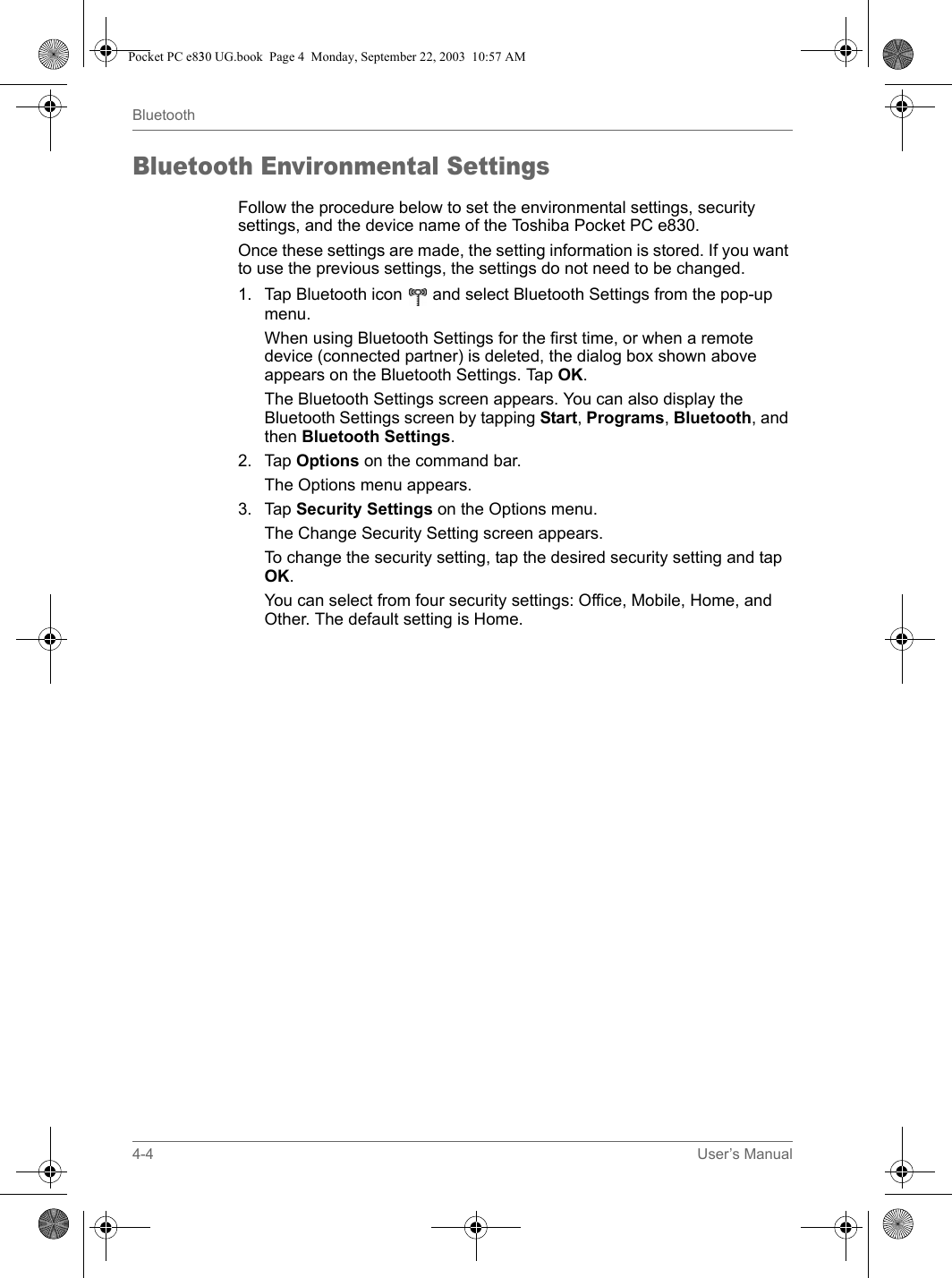 4-4 User’s ManualBluetoothBluetooth Environmental SettingsFollow the procedure below to set the environmental settings, security settings, and the device name of the Toshiba Pocket PC e830.Once these settings are made, the setting information is stored. If you want to use the previous settings, the settings do not need to be changed.1. Tap Bluetooth icon   and select Bluetooth Settings from the pop-up menu.When using Bluetooth Settings for the first time, or when a remote device (connected partner) is deleted, the dialog box shown above appears on the Bluetooth Settings. Tap OK.The Bluetooth Settings screen appears. You can also display the Bluetooth Settings screen by tapping Start, Programs, Bluetooth, and then Bluetooth Settings. 2. Tap Options on the command bar.The Options menu appears.3. Tap Security Settings on the Options menu.The Change Security Setting screen appears.To change the security setting, tap the desired security setting and tap OK.You can select from four security settings: Office, Mobile, Home, and Other. The default setting is Home.Pocket PC e830 UG.book  Page 4  Monday, September 22, 2003  10:57 AM