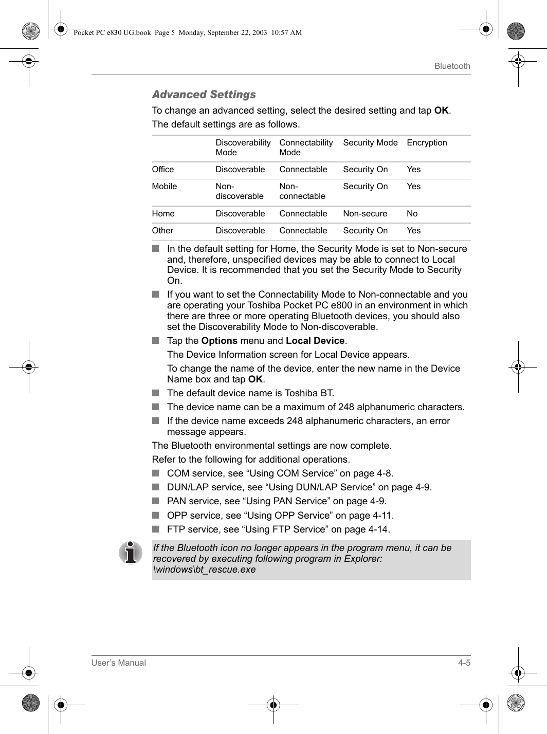 User’s Manual 4-5BluetoothAdvanced SettingsTo change an advanced setting, select the desired setting and tap OK.The default settings are as follows.■In the default setting for Home, the Security Mode is set to Non-secure and, therefore, unspecified devices may be able to connect to Local Device. It is recommended that you set the Security Mode to Security On.■If you want to set the Connectability Mode to Non-connectable and you are operating your Toshiba Pocket PC e800 in an environment in which there are three or more operating Bluetooth devices, you should also set the Discoverability Mode to Non-discoverable.■Tap the Options menu and Local Device.The Device Information screen for Local Device appears.To change the name of the device, enter the new name in the Device Name box and tap OK.■The default device name is Toshiba BT.■The device name can be a maximum of 248 alphanumeric characters.■If the device name exceeds 248 alphanumeric characters, an error message appears.The Bluetooth environmental settings are now complete.Refer to the following for additional operations.■COM service, see “Using COM Service” on page 4-8.■DUN/LAP service, see “Using DUN/LAP Service” on page 4-9.■PAN service, see “Using PAN Service” on page 4-9.■OPP service, see “Using OPP Service” on page 4-11.■FTP service, see “Using FTP Service” on page 4-14.Discoverability ModeConnectability ModeSecurity Mode EncryptionOffice Discoverable Connectable Security On YesMobile Non-discoverableNon-connectableSecurity On YesHome Discoverable Connectable Non-secure NoOther Discoverable Connectable Security On YesIf the Bluetooth icon no longer appears in the program menu, it can be recovered by executing following program in Explorer: \windows\bt_rescue.exePocket PC e830 UG.book  Page 5  Monday, September 22, 2003  10:57 AM