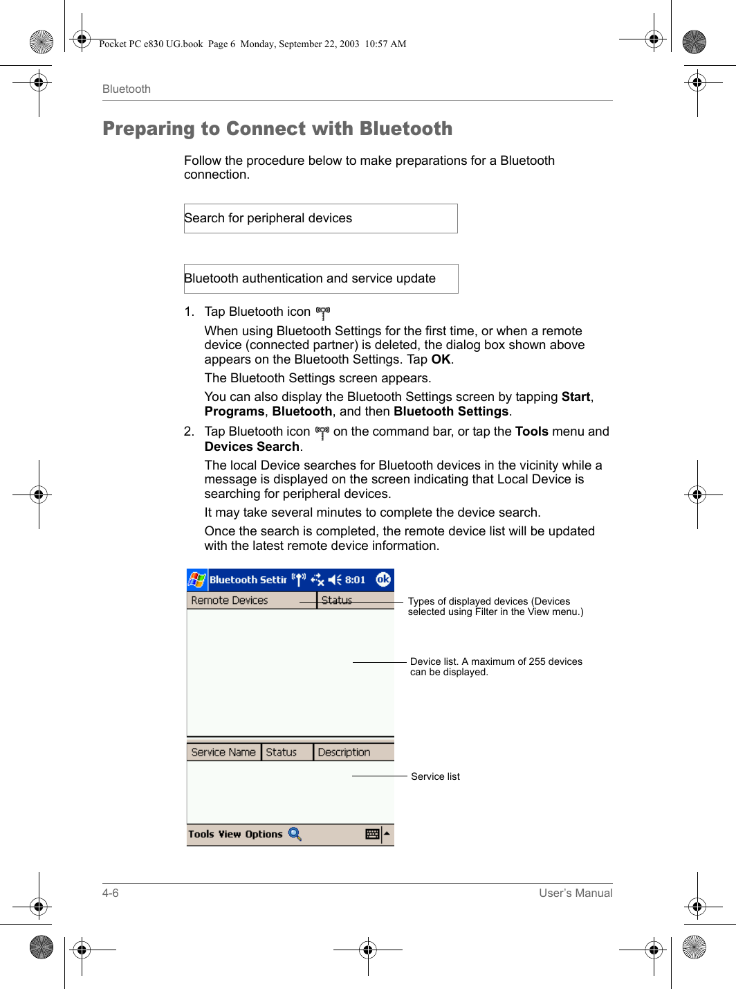 4-6 User’s ManualBluetoothPreparing to Connect with BluetoothFollow the procedure below to make preparations for a Bluetooth connection.1. Tap Bluetooth icon   When using Bluetooth Settings for the first time, or when a remote device (connected partner) is deleted, the dialog box shown above appears on the Bluetooth Settings. Tap OK.The Bluetooth Settings screen appears.You can also display the Bluetooth Settings screen by tapping Start, Programs, Bluetooth, and then Bluetooth Settings. 2. Tap Bluetooth icon   on the command bar, or tap the Tools menu and Devices Search.The local Device searches for Bluetooth devices in the vicinity while a message is displayed on the screen indicating that Local Device is searching for peripheral devices.It may take several minutes to complete the device search.Once the search is completed, the remote device list will be updated with the latest remote device information.Search for peripheral devicesBluetooth authentication and service updateTypes of displayed devices (Devices selected using Filter in the View menu.)Device list. A maximum of 255 devices can be displayed.Service listPocket PC e830 UG.book  Page 6  Monday, September 22, 2003  10:57 AM