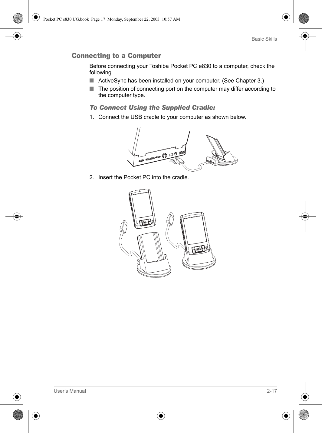 User’s Manual 2-17Basic SkillsConnecting to a ComputerBefore connecting your Toshiba Pocket PC e830 to a computer, check the following.■ActiveSync has been installed on your computer. (See Chapter 3.)■The position of connecting port on the computer may differ according to the computer type. To Connect Using the Supplied Cradle:1. Connect the USB cradle to your computer as shown below.2. Insert the Pocket PC into the cradle.Pocket PC e830 UG.book  Page 17  Monday, September 22, 2003  10:57 AM