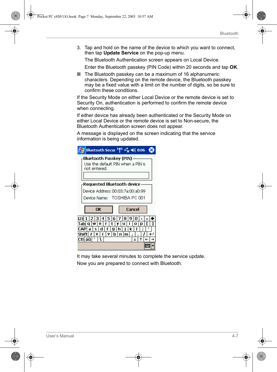 User’s Manual 4-7Bluetooth3. Tap and hold on the name of the device to which you want to connect, then tap Update Service on the pop-up menu.The Bluetooth Authentication screen appears on Local Device.Enter the Bluetooth passkey (PIN Code) within 20 seconds and tap OK.■The Bluetooth passkey can be a maximum of 16 alphanumeric characters. Depending on the remote device, the Bluetooth passkey may be a fixed value with a limit on the number of digits, so be sure to confirm these conditions.If the Security Mode on either Local Device or the remote device is set to Security On, authentication is performed to confirm the remote device when connecting.If either device has already been authenticated or the Security Mode on either Local Device or the remote device is set to Non-secure, the Bluetooth Authentication screen does not appear.A message is displayed on the screen indicating that the service information is being updated.It may take several minutes to complete the service update.Now you are prepared to connect with Bluetooth.Pocket PC e830 UG.book  Page 7  Monday, September 22, 2003  10:57 AM