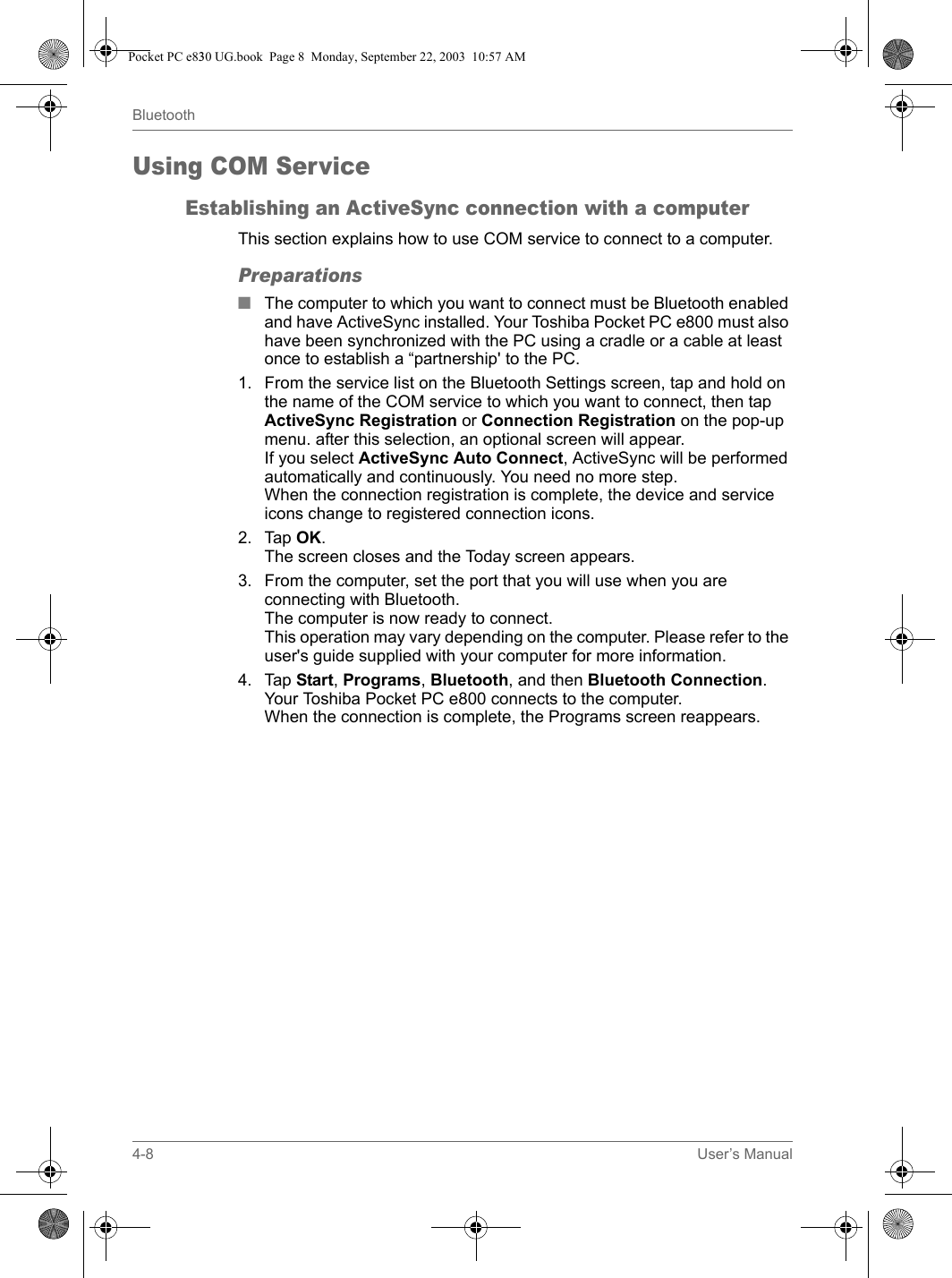 4-8 User’s ManualBluetoothUsing COM ServiceEstablishing an ActiveSync connection with a computerThis section explains how to use COM service to connect to a computer.Preparations■The computer to which you want to connect must be Bluetooth enabled and have ActiveSync installed. Your Toshiba Pocket PC e800 must also have been synchronized with the PC using a cradle or a cable at least once to establish a “partnership&apos; to the PC.1. From the service list on the Bluetooth Settings screen, tap and hold on the name of the COM service to which you want to connect, then tap ActiveSync Registration or Connection Registration on the pop-up menu. after this selection, an optional screen will appear.If you select ActiveSync Auto Connect, ActiveSync will be performed automatically and continuously. You need no more step.When the connection registration is complete, the device and service icons change to registered connection icons.2. Tap OK.The screen closes and the Today screen appears.3. From the computer, set the port that you will use when you are connecting with Bluetooth.The computer is now ready to connect.This operation may vary depending on the computer. Please refer to the user&apos;s guide supplied with your computer for more information.4. Tap Start, Programs, Bluetooth, and then Bluetooth Connection.Your Toshiba Pocket PC e800 connects to the computer.When the connection is complete, the Programs screen reappears.Pocket PC e830 UG.book  Page 8  Monday, September 22, 2003  10:57 AM