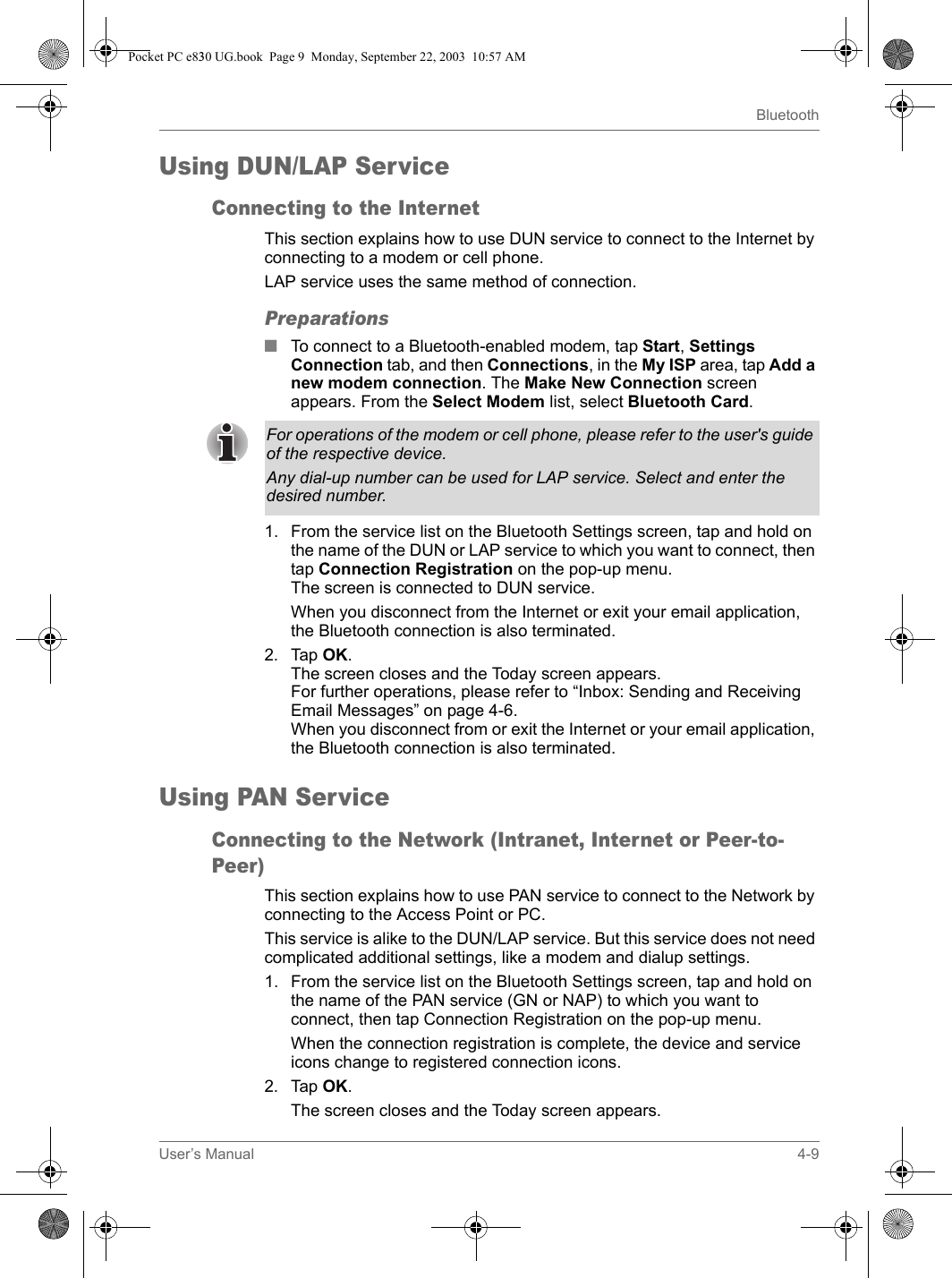 User’s Manual 4-9BluetoothUsing DUN/LAP ServiceConnecting to the InternetThis section explains how to use DUN service to connect to the Internet by connecting to a modem or cell phone.LAP service uses the same method of connection.Preparations■To connect to a Bluetooth-enabled modem, tap Start, Settings Connection tab, and then Connections, in the My ISP area, tap Add a new modem connection. The Make New Connection screen appears. From the Select Modem list, select Bluetooth Card.1. From the service list on the Bluetooth Settings screen, tap and hold on the name of the DUN or LAP service to which you want to connect, then tap Connection Registration on the pop-up menu.The screen is connected to DUN service.When you disconnect from the Internet or exit your email application, the Bluetooth connection is also terminated.2. Tap OK.The screen closes and the Today screen appears.For further operations, please refer to “Inbox: Sending and Receiving Email Messages” on page 4-6.When you disconnect from or exit the Internet or your email application, the Bluetooth connection is also terminated.Using PAN ServiceConnecting to the Network (Intranet, Internet or Peer-to-Peer)This section explains how to use PAN service to connect to the Network by connecting to the Access Point or PC.This service is alike to the DUN/LAP service. But this service does not need complicated additional settings, like a modem and dialup settings.1. From the service list on the Bluetooth Settings screen, tap and hold on the name of the PAN service (GN or NAP) to which you want to connect, then tap Connection Registration on the pop-up menu.When the connection registration is complete, the device and service icons change to registered connection icons.2. Tap OK.The screen closes and the Today screen appears.For operations of the modem or cell phone, please refer to the user&apos;s guide of the respective device.Any dial-up number can be used for LAP service. Select and enter the desired number.Pocket PC e830 UG.book  Page 9  Monday, September 22, 2003  10:57 AM