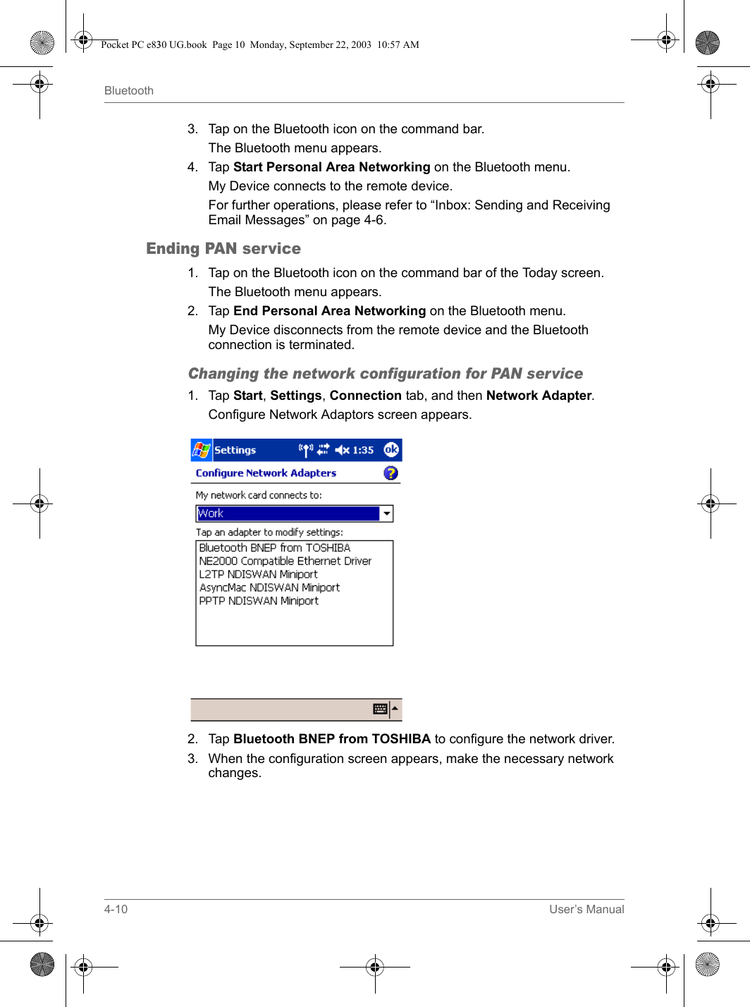 4-10 User’s ManualBluetooth3. Tap on the Bluetooth icon on the command bar.The Bluetooth menu appears.4. Tap Start Personal Area Networking on the Bluetooth menu.My Device connects to the remote device.For further operations, please refer to “Inbox: Sending and Receiving Email Messages” on page 4-6.Ending PAN service1. Tap on the Bluetooth icon on the command bar of the Today screen.The Bluetooth menu appears.2. Tap End Personal Area Networking on the Bluetooth menu.My Device disconnects from the remote device and the Bluetooth connection is terminated.Changing the network configuration for PAN service1. Tap Start, Settings, Connection tab, and then Network Adapter.Configure Network Adaptors screen appears.2. Tap Bluetooth BNEP from TOSHIBA to configure the network driver.3. When the configuration screen appears, make the necessary network changes.Pocket PC e830 UG.book  Page 10  Monday, September 22, 2003  10:57 AM