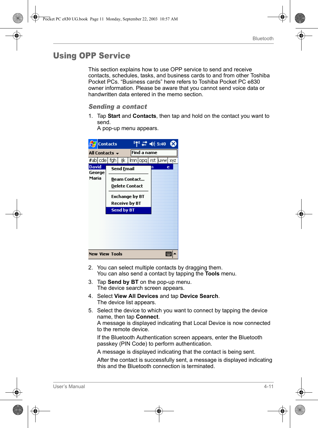 User’s Manual 4-11BluetoothUsing OPP ServiceThis section explains how to use OPP service to send and receive contacts, schedules, tasks, and business cards to and from other Toshiba Pocket PCs. “Business cards” here refers to Toshiba Pocket PC e830 owner information. Please be aware that you cannot send voice data or handwritten data entered in the memo section.Sending a contact1. Tap Start and Contacts, then tap and hold on the contact you want to send.A pop-up menu appears.2. You can select multiple contacts by dragging them.You can also send a contact by tapping the Tools menu.3. Tap Send by BT on the pop-up menu.The device search screen appears.4. Select View All Devices and tap Device Search.The device list appears.5. Select the device to which you want to connect by tapping the device name, then tap Connect.A message is displayed indicating that Local Device is now connected to the remote device.If the Bluetooth Authentication screen appears, enter the Bluetooth passkey (PIN Code) to perform authentication.A message is displayed indicating that the contact is being sent.After the contact is successfully sent, a message is displayed indicating this and the Bluetooth connection is terminated.Pocket PC e830 UG.book  Page 11  Monday, September 22, 2003  10:57 AM