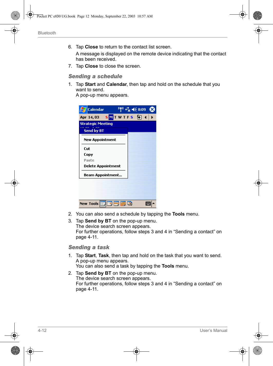 4-12 User’s ManualBluetooth6. Tap Close to return to the contact list screen.A message is displayed on the remote device indicating that the contact has been received.7. Tap Close to close the screen.Sending a schedule1. Tap Start and Calendar, then tap and hold on the schedule that you want to send.A pop-up menu appears.2. You can also send a schedule by tapping the Tools menu.3. Tap Send by BT on the pop-up menu.The device search screen appears.For further operations, follow steps 3 and 4 in “Sending a contact” on page 4-11.Sending a task1. Tap Start, Task, then tap and hold on the task that you want to send.A pop-up menu appears.You can also send a task by tapping the Tools menu.2. Tap Send by BT on the pop-up menu.The device search screen appears.For further operations, follow steps 3 and 4 in “Sending a contact” on page 4-11.Pocket PC e830 UG.book  Page 12  Monday, September 22, 2003  10:57 AM