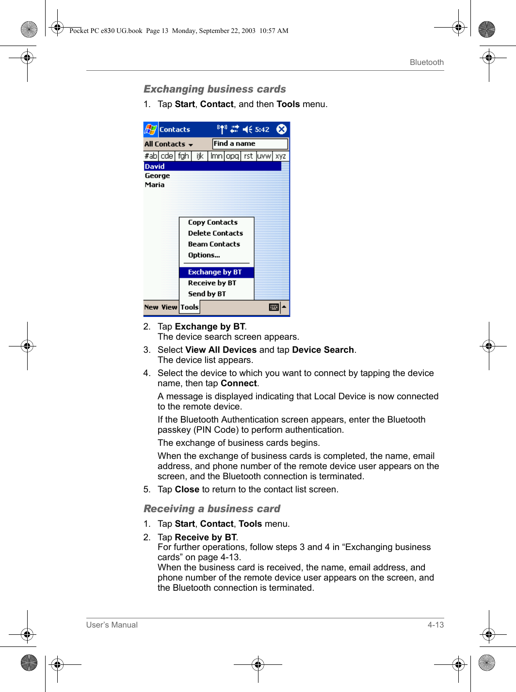 User’s Manual 4-13BluetoothExchanging business cards1. Tap Start, Contact, and then Tools menu.2. Tap Exchange by BT.The device search screen appears.3. Select View All Devices and tap Device Search.The device list appears.4. Select the device to which you want to connect by tapping the device name, then tap Connect.A message is displayed indicating that Local Device is now connected to the remote device.If the Bluetooth Authentication screen appears, enter the Bluetooth passkey (PIN Code) to perform authentication.The exchange of business cards begins.When the exchange of business cards is completed, the name, email address, and phone number of the remote device user appears on the screen, and the Bluetooth connection is terminated.5. Tap Close to return to the contact list screen.Receiving a business card1. Tap Start, Contact, Tools menu.2. Tap Receive by BT.For further operations, follow steps 3 and 4 in “Exchanging business cards” on page 4-13.When the business card is received, the name, email address, and phone number of the remote device user appears on the screen, and the Bluetooth connection is terminated.Pocket PC e830 UG.book  Page 13  Monday, September 22, 2003  10:57 AM