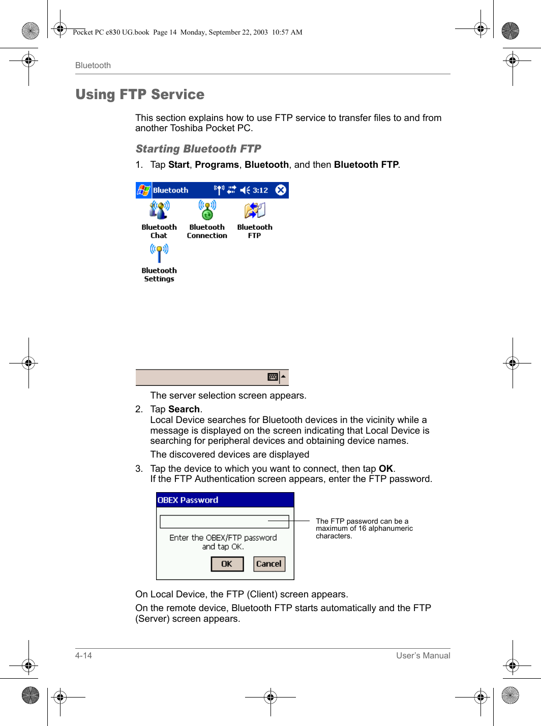 4-14 User’s ManualBluetoothUsing FTP ServiceThis section explains how to use FTP service to transfer files to and from another Toshiba Pocket PC.Starting Bluetooth FTP1. Tap Start, Programs, Bluetooth, and then Bluetooth FTP.The server selection screen appears.2. Tap Search.Local Device searches for Bluetooth devices in the vicinity while a message is displayed on the screen indicating that Local Device is searching for peripheral devices and obtaining device names.The discovered devices are displayed3. Tap the device to which you want to connect, then tap OK.If the FTP Authentication screen appears, enter the FTP password.On Local Device, the FTP (Client) screen appears.On the remote device, Bluetooth FTP starts automatically and the FTP (Server) screen appears.The FTP password can be a maximum of 16 alphanumeric characters.Pocket PC e830 UG.book  Page 14  Monday, September 22, 2003  10:57 AM