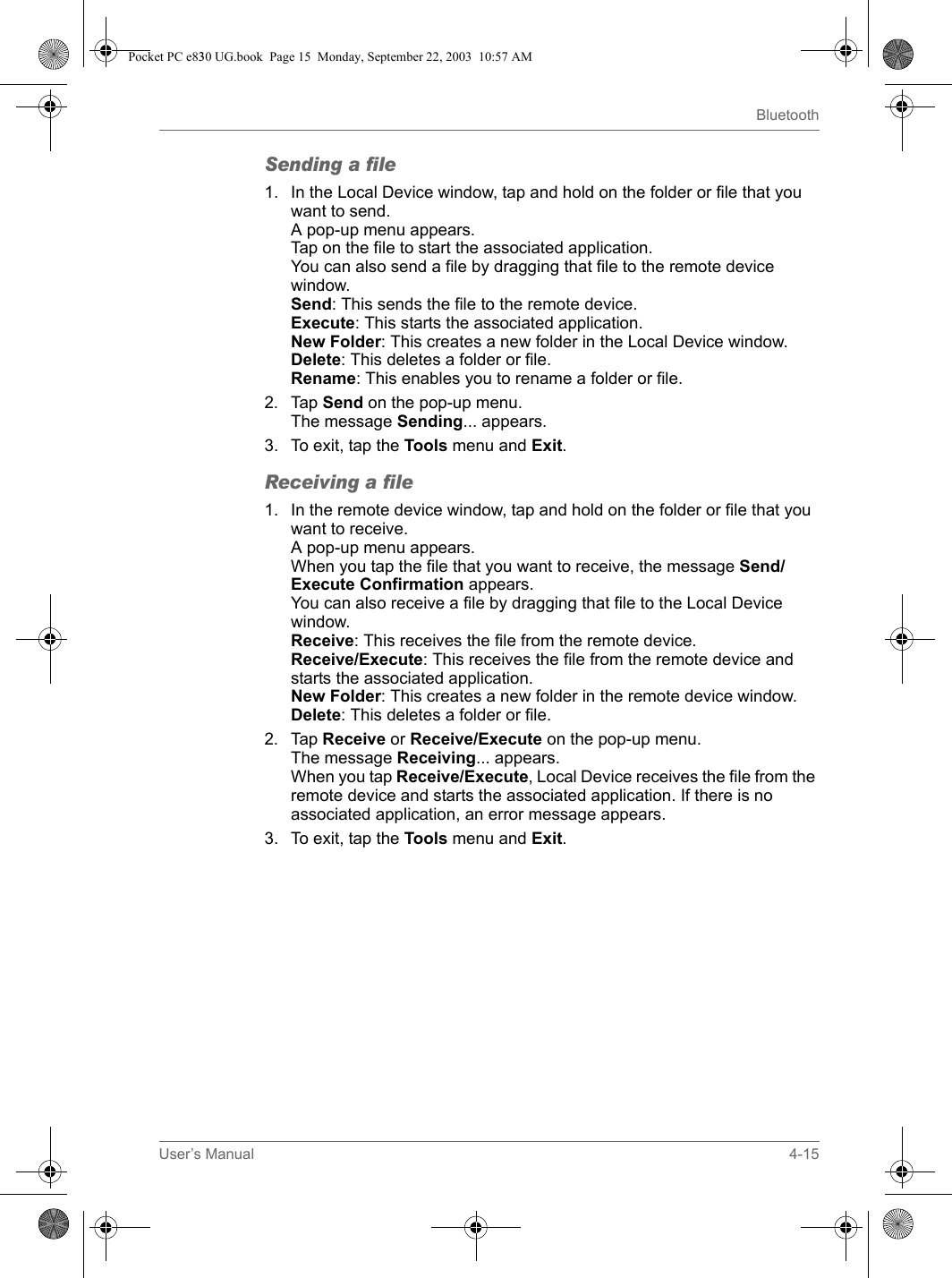 User’s Manual 4-15BluetoothSending a file1. In the Local Device window, tap and hold on the folder or file that you want to send.A pop-up menu appears.Tap on the file to start the associated application.You can also send a file by dragging that file to the remote device window.Send: This sends the file to the remote device.Execute: This starts the associated application.New Folder: This creates a new folder in the Local Device window.Delete: This deletes a folder or file.Rename: This enables you to rename a folder or file.2. Tap Send on the pop-up menu.The message Sending... appears.3. To exit, tap the Tools menu and Exit.Receiving a file1. In the remote device window, tap and hold on the folder or file that you want to receive.A pop-up menu appears.When you tap the file that you want to receive, the message Send/Execute Confirmation appears.You can also receive a file by dragging that file to the Local Device window.Receive: This receives the file from the remote device.Receive/Execute: This receives the file from the remote device and starts the associated application.New Folder: This creates a new folder in the remote device window.Delete: This deletes a folder or file.2. Tap Receive or Receive/Execute on the pop-up menu.The message Receiving... appears.When you tap Receive/Execute, Local Device receives the file from the remote device and starts the associated application. If there is no associated application, an error message appears.3. To exit, tap the Tools menu and Exit.Pocket PC e830 UG.book  Page 15  Monday, September 22, 2003  10:57 AM