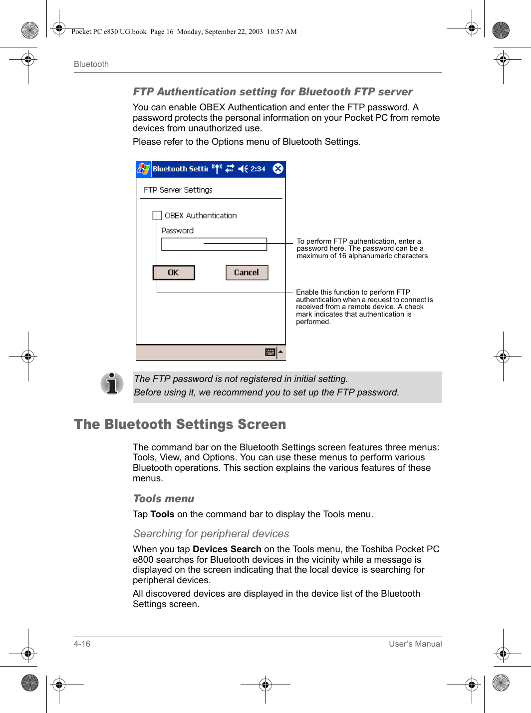 4-16 User’s ManualBluetoothFTP Authentication setting for Bluetooth FTP serverYou can enable OBEX Authentication and enter the FTP password. A password protects the personal information on your Pocket PC from remote devices from unauthorized use.Please refer to the Options menu of Bluetooth Settings.The Bluetooth Settings ScreenThe command bar on the Bluetooth Settings screen features three menus: Tools, View, and Options. You can use these menus to perform various Bluetooth operations. This section explains the various features of these menus.Tools menuTap Tools on the command bar to display the Tools menu.Searching for peripheral devicesWhen you tap Devices Search on the Tools menu, the Toshiba Pocket PC e800 searches for Bluetooth devices in the vicinity while a message is displayed on the screen indicating that the local device is searching for peripheral devices.All discovered devices are displayed in the device list of the Bluetooth Settings screen.To perform FTP authentication, enter a password here. The password can be a maximum of 16 alphanumeric charactersEnable this function to perform FTP authentication when a request to connect is received from a remote device. A check mark indicates that authentication is performed.The FTP password is not registered in initial setting.Before using it, we recommend you to set up the FTP password.Pocket PC e830 UG.book  Page 16  Monday, September 22, 2003  10:57 AM