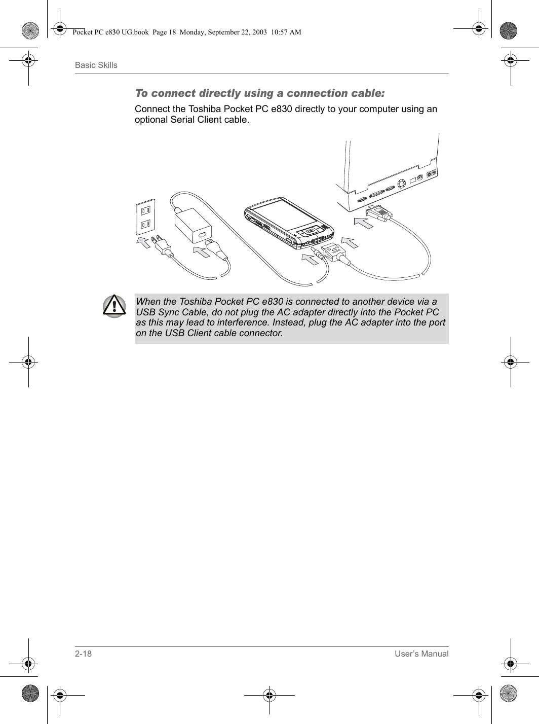 2-18 User’s ManualBasic SkillsTo connect directly using a connection cable:Connect the Toshiba Pocket PC e830 directly to your computer using an optional Serial Client cable. When the Toshiba Pocket PC e830 is connected to another device via a USB Sync Cable, do not plug the AC adapter directly into the Pocket PC as this may lead to interference. Instead, plug the AC adapter into the port on the USB Client cable connector. Pocket PC e830 UG.book  Page 18  Monday, September 22, 2003  10:57 AM